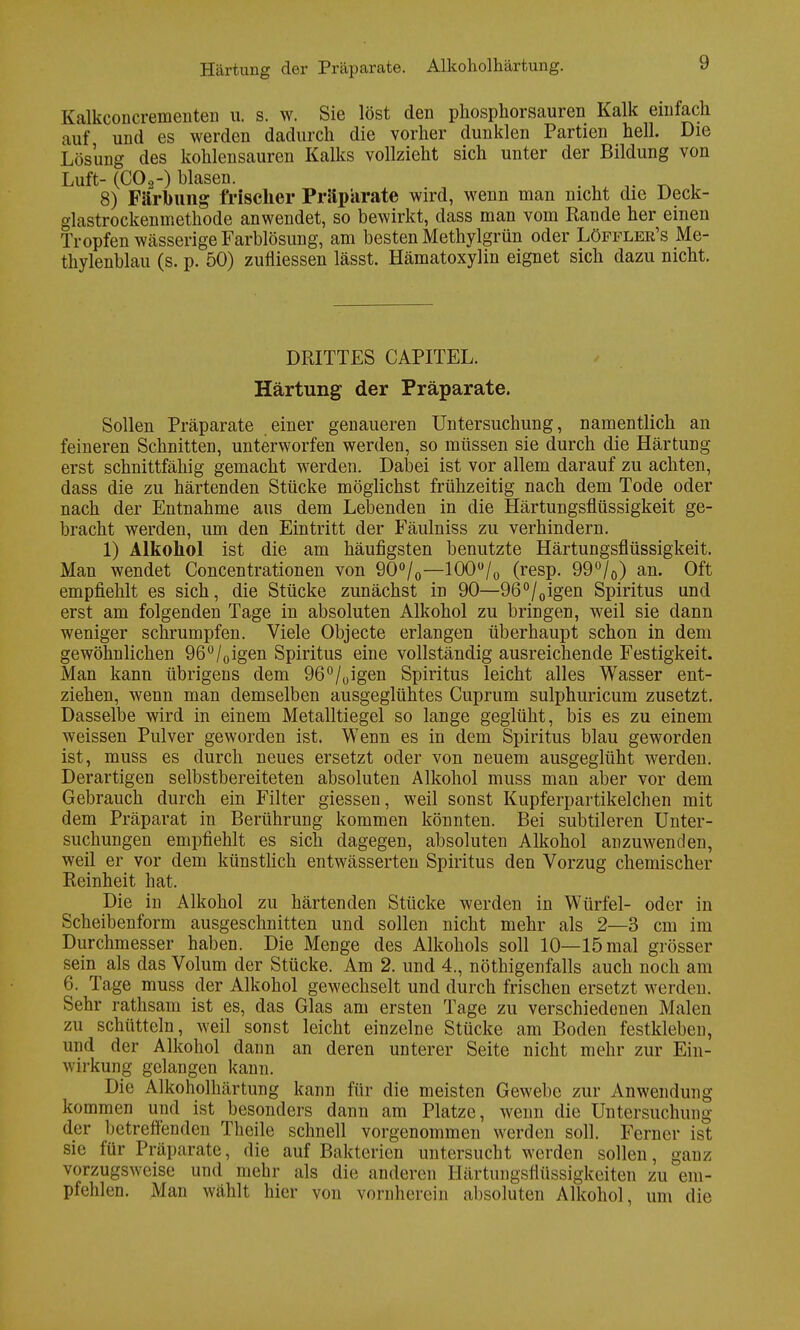 Härtung der Präparate. Alkoholhärtung. Kalkconcrementen u. s. w. Sie löst den phosphorsauren Kalk einfach auf und es werden dadurch die vorher dunklen Partien hell. Die Lösung des kohlensauren Kalks vollzieht sich unter der Bildung von Luft- (CO 2-) hlasen. 8) Färbung frischer Präparate wird, wenn man nicht die Deck- glastrockenmethode anwendet, so bewirkt, dass man vom Rande her einen Tropfen wässerige Farblösung, am besten Methylgrün oder Löffler's Me- thylenblau (s. p. 50) zufiiessen lässt. Hämatoxylin eignet sich dazu nicht. DRITTES CAPITEL. Härtung der Präparate. Sollen Präparate einer genaueren Untersuchung, namentlich an feineren Schnitten, unterworfen werden, so müssen sie durch die Härtung erst schnittfähig gemacht werden. Dabei ist vor allem darauf zu achten, dass die zu härtenden Stücke möglichst frühzeitig nach dem Tode oder nach der Entnahme aus dem Lebenden in die Härtungsflüssigkeit ge- bracht werden, um den Eintritt der Fäulniss zu verhindern. 1) Alkohol ist die am häufigsten benutzte Härtungsflüssigkeit. Man wendet Concentrationen von 90°/0—100ü/0 (resp. 99°/0) an. Oft empfiehlt es sich, die Stücke zunächst in 90—96°/0igen Spiritus and erst am folgenden Tage in absoluten Alkohol zu bringen, weil sie dann weniger schrumpfen. Viele Objecte erlangen überhaupt schon in dem gewöhnlichen 96°/0igen Spiritus eine vollständig ausreichende Festigkeit. Man kann übrigens dem 96°/0igen Spiritus leicht alles Wasser ent- ziehen, wenn man demselben ausgeglühtes Cuprum sulphuricum zusetzt. Dasselbe wird in einem Metalltiegel so lange geglüht, bis es zu einem weissen Pulver geworden ist. Wenn es in dem Spiritus blau geworden ist, muss es durch neues ersetzt oder von neuem ausgeglüht werden. Derartigen selbstbereiteten absoluten Alkohol muss man aber vor dem Gebrauch durch ein Filter giessen, weil sonst Kupferpartikelchen mit dem Präparat in Berührung kommen könnten. Bei subtileren Unter- suchungen empfiehlt es sich dagegen, absoluten Alkohol anzuwenden, weil er vor dem künstlich entwässerten Spiritus den Vorzug chemischer Reinheit hat. Die in Alkohol zu härtenden Stücke werden in Würfel- oder in Scheibenform ausgeschnitten und sollen nicht mehr als 2—3 cm im Durchmesser haben. Die Menge des Alkohols soll 10—15 mal grösser sein als das Volum der Stücke. Am 2. und 4., nötigenfalls auch noch am 6. Tage muss der Alkohol gewechselt und durch frischen ersetzt werden. Sehr rathsam ist es, das Glas am ersten Tage zu verschiedenen Malen zu schütteln, weil sonst leicht einzelne Stücke am Boden festkleben, und der Alkohol dann an deren unterer Seite nicht mehr zur Ein- wirkung gelangen kann. Die Alkoholhärtung kann für die meisten Gewebe zur Anwendung kommen und ist besonders dann am Platze, wenn die Untersuchung der betreffenden Theile schnell vorgenommen werden soll. Ferner ist sie für Präparate, die auf Bakterien untersucht werden sollen, ganz vorzugsweise und mehr als die anderen Härtungsflüssigkeiten zu em- pfehlen. Man wählt hier von vornherein absoluten Alkohol, um die