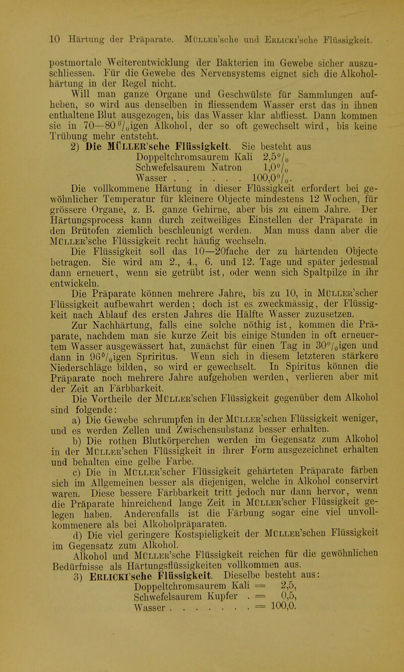 postmortale Weiterentwicklung der Bakterien im Gewebe sicher auszu- schliessen. Für die Gewebe des Nervensystems eignet sich die Alkohol- härtung in der Regel nicht. Will man ganze Organe und Geschwülste für Sammlungen auf- heben, so wird aus denselben in fliessendem Wasser erst das in ihnen enthaltene Blut ausgezogen, bis das Wasser klar abfliesst. Dann kommen sie in 70—80°70igen Alkohol, der so oft gewechselt wird, bis keine Trübung mehr entsteht. 2) Die MüLLER'sche Flüssigkeit. Sie besteht aus Doppeltchromsaurem Kali 2,5°/0 Schwefelsaurem Natron 1,0°/ 0 Wasser 100,0°/ 0. Die vollkommene Härtung in dieser Flüssigkeit erfordert bei ge- wöhnlicher Temperatur für kleinere Objecte mindestens 12 Wochen, für grössere Organe, z. B. ganze Gehirne, aber bis zu einem Jahre. Der Härtungsprocess kann durch zeitweiliges Einstellen der Präparate in den Brütofen ziemlich beschleunigt werden. Man muss dann aber die MüLLER'sche Flüssigkeit recht häufig wechseln. Die Flüssigkeit soll das 10—20fache der zu härtenden Objecte betragen. Sie wird am 2., 4., 6. und 12. Tage und später jedesmal dann erneuert, wenn sie getrübt ist, oder wenn sich Spaltpilze in ihr entwickeln. Die Präparate können mehrere Jahre, bis zu 10, in MüLLER'scher Flüssigkeit aufbewahrt werden; doch ist es zweckmässig, der Flüssig- keit nach Ablauf des ersten Jahres die Hälfte Wasser zuzusetzen. Zur Nachhärtung, falls eine solche nöthig ist, kommen die Prä- parate, nachdem man sie kurze Zeit bis einige Stunden in oft erneuer- tem Wasser ausgewässert hat, zunächst für einen Tag in 30°/0igen und dann in 96°/0igen Spriritus. Wenn sich in diesem letzteren stärkere Niederschläge bilden, so wird er gewechselt. In Spiritus können die Präparate noch mehrere Jahre aufgehoben werden, verlieren aber mit der Zeit an Färbbarkeit. Die Vortheile der MüLLER'schen Flüssigkeit gegenüber dem Alkohol sind folgende: a) Die Gewebe schrumpfen in der MüLLER'schen Flüssigkeit weniger, und es werden Zellen und Zwischensubstanz besser erhalten. b) Die rothen Blutkörperchen werden im Gegensatz zum Alkohol in der MüLLER'schen Flüssigkeit in ihrer Form ausgezeichnet erhalten und behalten eine gelbe Farbe. c) Die in MüLLER'scher Flüssigkeit gehärteten Präparate färben sich im Allgemeinen besser als diejenigen, welche in Alkohol conservirt waren. Diese bessere Färbbarkeit tritt jedoch nur dann hervor, wenn die Präparate hinreichend lange Zeit in MüLLER'scher Flüssigkeit ge- legen haben. Anderenfalls ist die Färbung sogar eine viel unvoll- kommenere als bei Alkoholpräparaten. d) Die viel geringere Kostspieligkeit der MüLLER'schen Flüssigkeit im Gegensatz zum Alkohol. Alkohol und MüLLER'sche Flüssigkeit reichen für die gewöhnlichen Bedürfnisse als Härtungsflüssigkeiten vollkommen aus. 3) ERLlCKl'sche Flüssigkeit. Dieselbe besteht aus: Doppeltchromsaurem Kali = 2,5, Schwefelsaurem Kupfer . = 0,5, Wasser = 100,0.