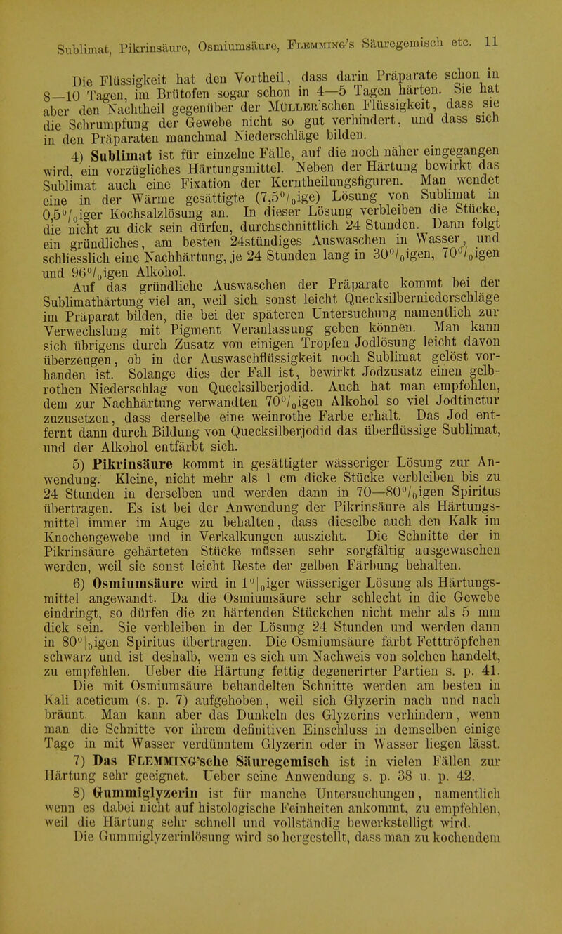 Die Flüssigkeit hat den Vortheil, dass darin Präparate schon in 8—10 Tagen, im Brütofen sogar schon in 4—5 Tagen harten, bie hat aber den Nachtheil gegenüber der MüLLER'schen Flüssigkeit, dass sie die Schrumpfung der Gewebe nicht so gut verhindert, und dass sich in den Präparaten manchmal Niederschläge bilden. 4) Sublimat ist für einzelne Fälle, auf die noch näher eingegangen wird ein vorzügliches Härtungsmittel. Neben der Härtung bewirkt das Sublimat auch eine Fixation der Kerntheilungsfiguren. Man wendet eine in der Wärme gesättigte (7,5ü/0ige) Lösung von Sublimat m 0 5ü/oiger Kochsalzlösung an. In dieser Lösung verbleiben die Stucke, die nicht zu dick sein dürfen, durchschnittlich 24 Stunden. Dann folgt ein gründliches, am besten 24stündiges Auswaschen m Wasser und schliesslich eine Nachhärtung, je 24 Stunden lang in 30°/0igen, 70<Vgen und QG^igen Alkohol. Auf das gründliche Auswaschen der Präparate kommt bei der Sublimathärtung viel an, weil sich sonst leicht Quecksilberniederschläge im Präparat bilden, die bei der späteren Untersuchung namentlich zur Verwechslung mit Pigment Veranlassung geben können. Man kann sich übrigens durch Zusatz von einigen Tropfen Jodlösung leicht davon überzeugen, ob in der Auswaschflüssigkeit noch Sublimat gelöst vor- handen ist. Solange dies der Fall ist, bewirkt Jodzusatz einen gelb- rothen Niederschlag von Quecksilberjodid. Auch hat man empfohlen, dem zur Nachhärtung verwandten 70°/0igen Alkohol so viel Jodtinctur zuzusetzen, dass derselbe eine weinrothe Farbe erhält. Das Jod ent- fernt dann durch Bildung von Quecksilberjodid das überflüssige Sublimat, und der Alkohol entfärbt sich. 5) Pikrinsäure kommt in gesättigter wässeriger Lösung zur An- wendung. Kleine, nicht mehr als 1 cm dicke Stücke verbleiben bis zu 24 Stunden in derselben und werden dann in 70—80°/öigen Spiritus übertragen. Es ist bei der Anwendung der Pikrinsäure als Härtungs- mittel immer im Auge zu behalten, dass dieselbe auch den Kalk im Knochengewebe und in Verkalkungen auszieht. Die Schnitte der in Pikrinsäure gehärteten Stücke müssen sehr sorgfältig ausgewaschen werden, weil sie sonst leicht Reste der gelben Färbung behalten. 6) Osmiunisäure wird in l°|0iger wässeriger Lösung als Härtungs- mittel angewandt. Da die Osmiumsäure sehr schlecht in die Gewebe eindringt, so dürfen die zu härtenden Stückchen nicht mehr als 5 mm dick sein. Sie verbleiben in der Lösung 24 Stunden und werden dann in 80°|öigen Spiritus übertragen. Die Osmiumsäure färbt Fetttröpfchen schwarz und ist deshalb, wenn es sich um Nachweis von solchen handelt, zu empfehlen. Ueber die Härtung fettig degenerirter Partien s. p. 41. Die mit Osmiumsäure behandelten Schnitte werden am besten in Kali aceticum (s. p. 7) aufgehoben, weil sich Glyzerin nach und nach bräunt. Man kann aber das Dunkeln des Glyzerins verhindern, wenn man die Schnitte vor ihrem definitiven Einschluss in demselben einige Tage in mit Wasser verdünntem Glyzerin oder in Wasser liegen lässt. 7) Das FLEMMlNG'sche Säuregemiscli ist in vielen Fällen zur Härtung sehr geeignet. Ueber seine Anwendung s. p. 38 u. p. 42. 8) Ghimmiglyzerin ist für manche Untersuchungen, namentlich wenn es dabei nicht auf histologische Feinheiten ankommt, zu empfehlen, weil die Härtung sehr schnell und vollständig bewerkstelligt wird. Die Gummiglyzerinlösung wird so hergestellt, dass man zu kochendem
