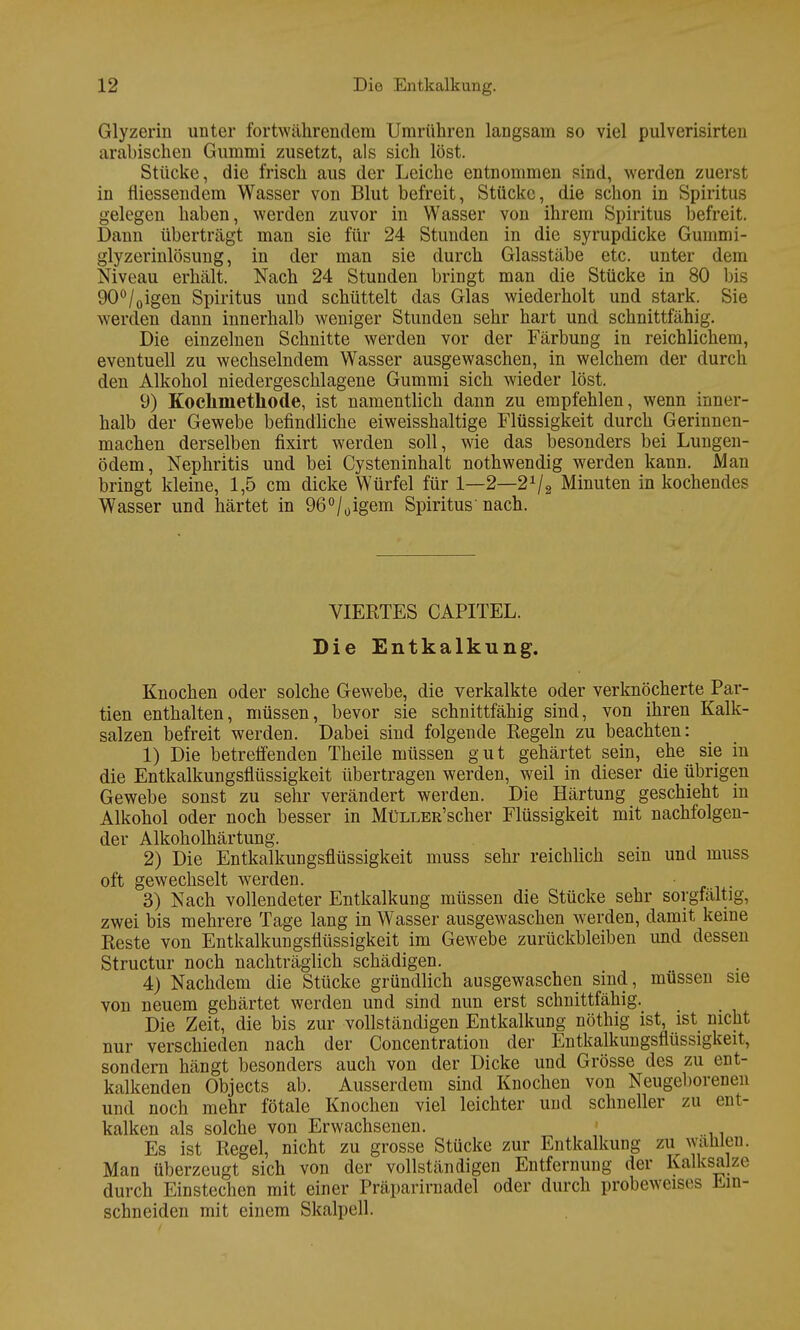 Glyzerin unter fortwährendem Umrühren langsam so viel pulverisirten arabischen Gummi zusetzt, als sich löst. Stücke, die frisch aus der Leiche entnommen sind, werden zuerst in fliessendem Wasser von Blut befreit, Stücke, die schon in Spiritus gelegen haben, werden zuvor in Wasser von ihrem Spiritus befreit. Dann überträgt man sie für 24 Stunden in die syrupdicke Gummi - glyzerinlösung, in der man sie durch Glasstäbe etc. unter dem Niveau erhält. Nach 24 Stunden bringt man die Stücke in 80 bis 90°/0igen Spiritus und schüttelt das Glas wiederholt und stark. Sie werden dann innerhalb weniger Stunden sehr hart und schnittfähig. Die einzelnen Schnitte werden vor der Färbung in reichlichem, eventuell zu wechselndem Wasser ausgewaschen, in welchem der durch den Alkohol niedergeschlagene Gummi sich wieder löst. 9) Kochmetkode, ist namentlich dann zu empfehlen, wenn inner- halb der Gewebe befindliche eiweisshaltige Flüssigkeit durch Gerinnen- machen derselben fixirt werden soll, wie das besonders bei Lungen- ödem, Nephritis und bei Cysteninhalt nothwendig werden kann. Man bringt kleine, 1,5 cm dicke Würfel für 1—2—2x/2 Minuten in kochendes Wasser und härtet in 96°/üigem Spiritus'nach. VIERTES CAPITEL. Die Entkalkung. Knochen oder solche Gewebe, die verkalkte oder verknöcherte Par- tien enthalten, müssen, bevor sie schnittfähig sind, von ihren Kalk- salzen befreit werden. Dabei sind folgende Regeln zu beachten: 1) Die betreffenden Theile müssen gut gehärtet sein, ehe sie in die Entkalkungsflüssigkeit übertragen werden, weil in dieser die übrigen Gewebe sonst zu sehr verändert werden. Die Härtung geschieht in Alkohol oder noch besser in MüLLER'scher Flüssigkeit mit nachfolgen- der Alkoholhärtung. 2) Die Entkalkungsflüssigkeit muss sehr reichlich sein und muss oft gewechselt werden. 3) Nach vollendeter Entkalkung müssen die Stücke sehr sorgfältig, zwei bis mehrere Tage lang in Wasser ausgewaschen werden, damit keine Reste von Entkalkungsflüssigkeit im Gewebe zurückbleiben und dessen Structur noch nachträglich schädigen. 4) Nachdem die Stücke gründlich ausgewaschen sind, müssen sie von neuem gehärtet werden und sind nun erst schnittfähig. Die Zeit, die bis zur vollständigen Entkalkung nöthig ist, ist nicht nur verschieden nach der Concentration der Entkalkungsflüssigkeit, sondern hängt besonders auch von der Dicke und Grösse des zu ent- kalkenden Objects ab. Ausserdem sind Knochen von Neugeborenen und noch mehr fötale Knochen viel leichter und schneller zu ent- kalken als solche von Erwachsenen. Es ist Regel, nicht zu grosse Stücke zur Entkalkung zu wählen. Man überzeugt sich von der vollständigen Entfernung der Kalksalze durch Einstechen mit einer Präparirnadel oder durch probeweises Ein- schneiden mit einem Skalpell.