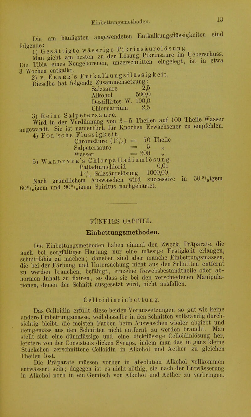 Einbettungsmethoden. Die am häufigsten angewendeten Entkalkungsflüssigkeiten sind f0lgeinGesättigte wässrige Pikrinsäurelösung. Man giebt am besten zu der Lösung Pikrinsäure im Ueberschuss. Die Tibia eines Neugeborenen, unzerschnitten eingelegt, ist m etwa 3 Wochen entkalkt. 2) v. Ebner's Entkalkungsflussigkeit. Dieselbe hat folgende Zusammensetzung: Salzsäure 2,5 Alkohol 500,0 Destillirtes W. 100,0 Chlornatrium 2,5. Wirtin vädÄVcS 3-5 Theilen auf 100 Theile Wasser angewandt. Sie ist namentlich für Knochen Erwachsener zu empfehlen. ° 4) FoL'sche Flüssigkeit Chromsäure (l°/0) = 70 Theile Salpetersäure = 3 „ Wasser = 200 „ 5) Waldetee's Chlorpalladiumlösung. Palladiumchlorid 0,01 l°/0 Salzsäurelösung 1000,00. Nach gründlichem Auswaschen wird successive in 30°/0igem 60°/0igem und 90°/0igem Spiritus nachgehärtet. FÜNFTES CAPITEL. Einbettungsmethoden. Die Einbettungsmethoden haben einmal den Zweck, Präparate, die auch bei sorgfältiger Härtung nur eine mässige Festigkeit erlangen, schnittfähig zu machen; daneben sind aber manche Einbettungsmassen, die bei der Färbung und Untersuchung nicht aus den Schnitten entfernt zu werden brauchen, befähigt, einzelne Gewebsbestandtheile oder ab- normen Inhalt zu fixiren, so dass sie bei den verschiedenen Manipula- tionen, denen der Schnitt ausgesetzt wird, nicht ausfallen. Celloidineinbettung. Das Celloidin erfüllt diese beiden Voraussetzungen so gut wie keine andere Einbettungsmasse, weil dasselbe in den Schnitten vollständig durch- sichtig bleibt, die meisten Farben beim Auswaschen wieder abgiebt und demgemäss aus den Schnitten nicht entfernt zu werden braucht. Man stellt sich eine dünnflüssige und eine dickflüssige Celloidinlösung her, letztere von der Consistenz dicken Syrups, indem man das in ganz kleine Stückchen zerschnittene Celloidin in Alkohol und Aether zu gleichen Theilen löst. Die Präparate müssen vorher in absolutem Alkohol vollkommen entwässert sein; dagegen ist es nicht nöthig, sie nach der Entwässerung in Alkohol noch in ein Gemisch von Alkohol und Aether zu verbringen,