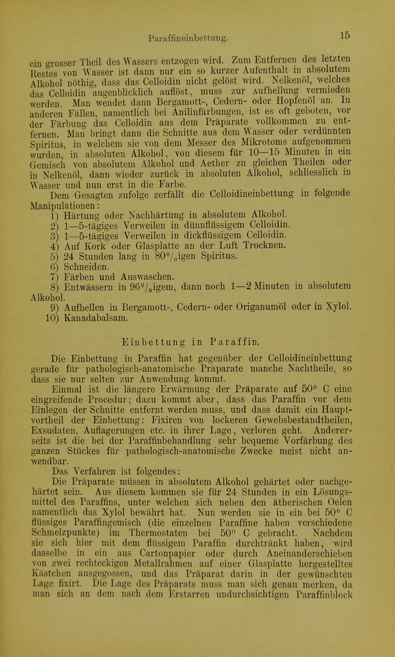Paraffmeinbettung. ein grosser Ttieil des Wassers entzogen wird. Zum Entfernen des letzten Bestes von Wasser ist dann nur ein so kurzer Aufenthalt in absolutem Alkohol nöthig, dass das Celloidin nicht gelöst wird. Nelkenöl, welches das Celloidin augenblicklich auflöst, muss zur Aufhellung vermieden werden. Man wendet dann Bergamott-, Cedern- oder Hopfenöl an. In anderen Fällen, namentlich bei Anilinfärbungen, ist es oft geboten, vor der Färbung das Celloidin aus dem Präparate vollkommen zu ent- fernen. Man bringt dann die Schnitte aus dem Wasser oder verdünnten Spiritus in welchem sie von dem Messer des Mikrotoms aufgenommen wurden,' in absoluten Alkohol, von diesem für 10—15 Minuten in ein Gemisch von absolutem Alkohol und Aether zu gleichen Theilen oder in Nelkenöl, dann wieder zurück in absoluten Alkohol, schliesslich in Wasser und nuu erst in die Farbe. Dem Gesagten zufolge zerfällt die Celloidineinbettung in folgende Manipulationen: 1) Härtung oder Nachhärtung in absolutem Alkohol. 2) 1—5-tägiges Verweilen in dünnflüssigem Celloidin. 3) 1—5-tägiges Verweilen in dickflüssigem Celloidin. 4) Auf Kork oder Glasplatte an der Luft Trocknen. 5) 24 Stunden lang in 80°/0igen Spiritus. 6) Schneiden. 7) Färben und Auswaschen. 8) Entwässern in 96°/0igem, dann noch 1—2 Minuten in absolutem Alkohol. 9) Aufhellen in Bergamott-, Cedern- oder Origanumöl oder in Xylol. 10) Kanadabalsam. Einbettung in Paraffin. Die Einbettung in Paraffin hat gegenüber der Celloidineinbettung gerade für pathologisch-anatomische Präparate manche Nachtheile, so dass sie nur selten zur Anwendung kommt. Einmal ist die längere Erwärmung der Präparate auf 50° C eine eingreifende Procedur; dazu kommt aber, dass das Paraffin vor dem Einlegen der Schnitte entfernt werden muss, und dass damit ein Haupt- vortheil der Einbettung: Fixiren von lockeren Gewebsbestandtheilen, Exsudaten, Auflagerungen etc. in ihrer Lage, verloren geht. Anderer- seits ist die bei der Paraffinbehandlung sehr bequeme Vorfärbung des ganzen Stückes für pathologisch-anatomische Zwecke meist nicht an- wendbar. Das Verfahren ist folgendes: Die Präparate müssen in absolutem Alkohol gehärtet oder nachge- härtet sein. Aus diesem kommen sie für 24 Stunden in ein Lösungs- mittel des Paraffins, unter welchen sich neben den ätherischen Oelen namentlich das Xylol bewährt hat. Nun werden sie in ein bei 50° C flüssiges Paraffingemisch (die einzelnen Paraffine haben verschiedene Schmelzpunkte) im Thermostaten bei 50 C gebracht. Nachdem sie sich hier mit dem flüssigem Paraffin durchtränkt haben, wird dasselbe in ein aus Cartonpapier oder durch Aneinandcrschieben von zwei rechteckigen Metallrahmen auf einer Glasplatte hergestelltes Kästchen ausgegossen, und das Präparat darin in der gewünschten Lage fixirt. Die Lage des Präparats muss man sich genau merken, da man sich an dem nach dem Erstarren undurchsichtigen Paraffinblock