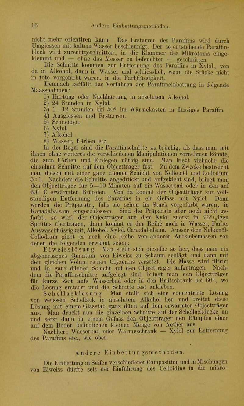 Dicht mehr orientiren kann. Das Erstarren des Paraffins wird durch Umgiessen mit kaltem Wasser beschleunigt. Der so entstehende Paraffin- block wird zurcchtgesclmitten, in die Klammer des Mikrotoms einge- klemmt uud — ohne das Messer zu befeuchten — geschnitten. Die Schnitte kommen zur Entfernung des Paraffins in Xylol, von da in Alkohol, dann in Wasser und schliesslich, wenn die Stücke nicht in toto vorgefärbt waren, in die Farbflüssigkeit. Demnach zerfällt das Verfahren der Paraffineinbettung in folgende Maassnahmen: 1) Härtung oder Nachhärtung in absolutem Alkohol. 2) 24 Stunden in Xylol. 3) 1—12 Stunden bei 50° im Wärmekasten in flüssiges Paraffin. 4) Ausgiessen und Erstarren. 5) Schneiden. 6) Xylol. 7) Alkohol. 8) Wasser, Färben etc. In der Regel sind die Paraffinschnitte zu brüchig, als dass man mit ihnen ohne weiteres die verschiedenen Manipulationen vornehmen könnte, die zum Färben und Einlegen nöthig sind. Man klebt vielmehr die einzelnen Schnitte auf dem Objectträger fest. Zu dem Zwecke bestreicht man diesen mit einer ganz dünnen Schicht von Nelkenöl und Collodium 3:1. Nachdem die Schnitte angedrückt und aufgeklebt sind, bringt man den Objectträger für 5—10 Minuten auf ein Wasserbad oder in den auf 60° C erwärmten Brütofen. Von da kommt der Objectträger zur voll- ständigen Entfernung des Paraffins in ein Gefäss mit Xylol. Dann werden die Präparate, falls sie schon im Stück vorgefärbt waren, in Kanadabalsam eingeschlossen. Sind die Präparate aber noch nicht ge- färbt, so wird der Objectträger aus dem Xylol zuerst in 96°/0igen Spiritus übertragen, dann kommt er der Reihe nach in Wasser, Farbe, Auswaschflüssigkeit, Alkohol, Xylol, Canadabalsam. Ausser dem Nelkenöl- Collodium giebt es noch eine Reihe von anderen Aufklebemassen von denen die folgenden erwähnt seien: Eiweisslösung. Man stellt sich dieselbe so her, dass man ein abgemessenes Quantum von Eiweiss zu Schaum schlägt und dann mit dem gleichen Volum reinen Glyzerins versetzt. Die Masse wird filtrirt und in ganz dünner Schicht auf den Objectträger aufgetragen. Nach- dem die Paraffinschnitte aufgelegt sind, bringt man den Objectträger für kurze Zeit aufs Wasserbad oder in den Brütschrank bei 60°, wo die Lösung erstarrt und die Schnitte fest ankleben. Schellacklösung. Man stellt sich eine concentrirte Lösung von weissem Schellack in absolutem Alkohol her und breitet diese Lösung mit einem Glasstab ganz dünn auf dem erwärmten Objectträger aus. Man drückt nun die einzelnen Schnitte auf der Schellackdecke an und setzt dann in einem Gefäss den Objectträger den Dämpfen einer auf dem Boden befindlichen kleinen Menge von Aether aus. Nachher: Wasserbad oder Wärmeschrank — Xylol zur Entfernung des Paraffins etc., wie oben. Andere Einbettungsmethoden. Die Einbettung in Seifen verschiedener Composition und in Mischungen von Eiweiss dürfte seit der Einführung des Celloidius in die mikro-