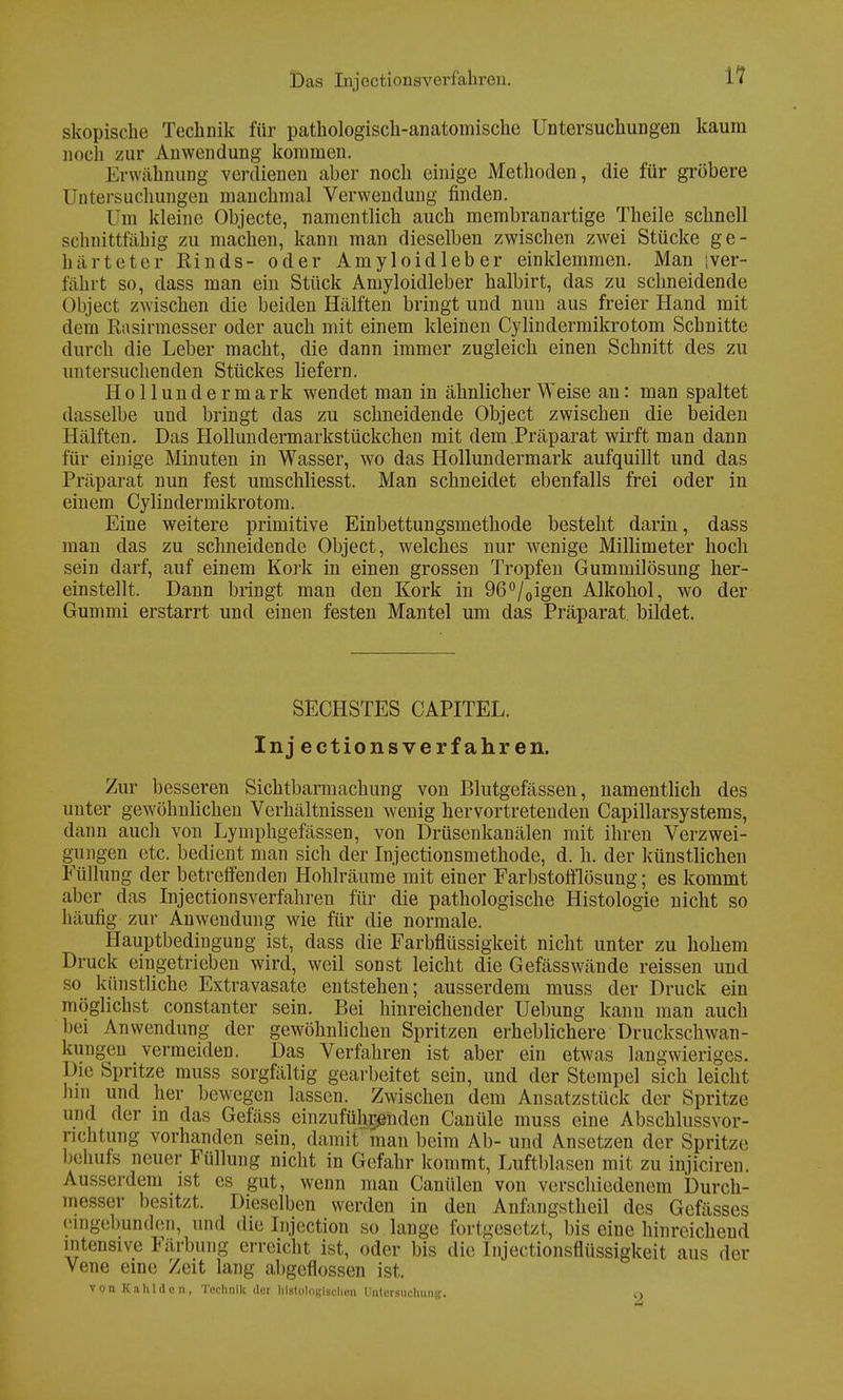 skopische Technik für pathologisch-anatomische Untersuchungen kaum noch zur Anwendung kommen. Erwähnung verdienen aber noch einige Methoden, die für gröbere Untersuchungen manchmal Verwendung finden. Dm kleine Objecte, namentlich auch membranartige Theile schnell schnittfähig zu machen, kann man dieselben zwischen zwei Stücke ge- härteter Rinds- oder Amyloidleber einklemmen. Man ;ver- fährt so, dass man ein Stück Amyloidleber halbirt, das zu schneidende Object zwischen die beiden Hälften bringt und nun aus freier Hand mit dein Rasirmesser oder auch mit einem kleinen Cylindermikrotom Schnitte durch die Leber macht, die dann immer zugleich einen Schnitt des zu untersuchenden Stückes liefern. Hollundermark wendet man in ähnlicher Weise an: man spaltet dasselbe und bringt das zu schneidende Object zwischen die beiden Hälften. Das Hollundermarkstückchen mit dem Präparat wirft man dann für einige Minuten in Wasser, wo das Hollundermark aufquillt und das Präparat nun fest umschliesst. Man schneidet ebenfalls frei oder in einem Cylindermikrotom. Eine weitere primitive Einbettungsmethode besteht darin, dass man das zu schneidende Object, welches nur wenige Millimeter hoch sein darf, auf einem Kork in einen grossen Tropfen Gummilösung her- einstellt. Dann bringt man den Kork in 96°/0igen Alkohol, wo der Gummi erstarrt und einen festen Mantel um das Präparat bildet. SECHSTES CAPITEL. Injectionsverfahren. Zur besseren Sichtbarmachung von Blutgefässen, namentlich des unter gewöhnlichen Verhältnissen wenig hervortretenden Capillarsystems, dann auch von Lymphgefässen, von Drüsenkanälen mit ihren Verzwei- gungen etc. bedient man sich der Injectionsmethode, d. h. der künstlichen Füllung der betreifenden Hohlräume mit einer Farbstofflösung; es kommt aber das Injectionsverfahren für die pathologische Histologie nicht so häufig zur Anwendung wie für die normale. Hauptbedingung ist, dass die Farbflüssigkeit nicht unter zu hohem Druck eingetrieben wird, weil sonst leicht die Gefässwände reissen und so künstliche Extravasate entstehen; ausserdem muss der Druck ein möglichst constanter sein. Bei hinreichender Uebung kann man auch bei Anwendung der gewöhnlichen Spritzen erheblichere Druckschwan- kungen vermeiden. Das Verfahren ist aber ein etwas langwieriges. Die Spritze muss sorgfältig gearbeitet sein, und der Stempel sich leicht lim und her bewegen lassen. Zwischen dem Ansatzstück der Spritze und der in das Gefäss einzuführenden Canüle muss eine Abschlussvor- ncntung vorhanden sein, damit man beim Ab- und Ansetzen der Spritze behufs neuer Füllung nicht in Gefahr kommt, Luftblasen mit zu injiciren. Ausserdem ist es gut, wenn man Canülen von verschiedenem Durch- messer besitzt. Dieselben werden in den Anfangstheil des Gefässes eingebunden, und die Injection so lange fortgesetzt, bis eine hinreichend intensive Färbung erreicht ist, oder bis die Injeetionsnussigkeit aus der Vene eine Zeit lang abgeflossen ist. vonKa lüden, Technik der histologischen Untersuchung. o