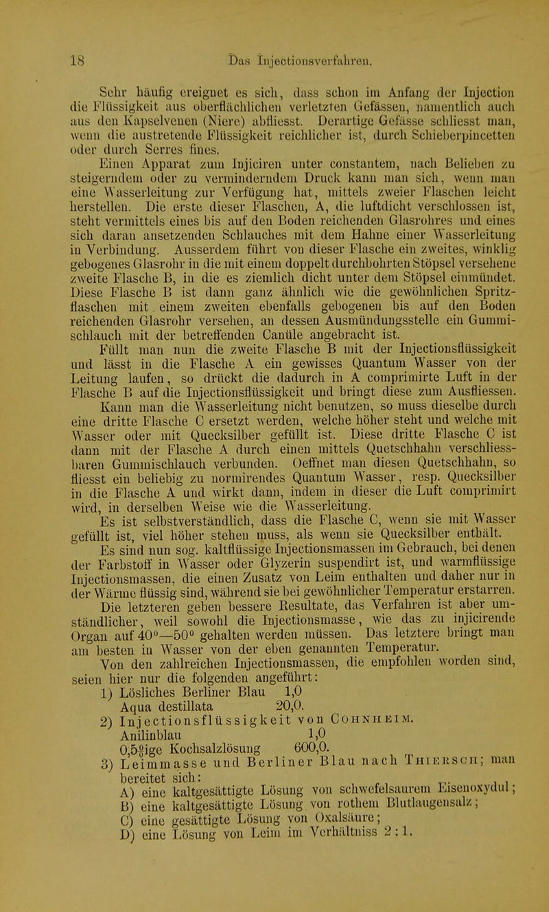 Sehr häufig ereignet es sich, dass schon im Anfang der Injection die Flüssigkeit aus oberflächlichen verletzten Gefässen, namentlich auch aus den Kapselvenen (Niere) abtliesst. Derartige Gefässe schliesst man, wenn die austretende Flüssigkeit reichlicher ist, durch Scbieberpincetten oder durch Serres fines. Einen Apparat zum Injiciren unter constantem, nach Belieben zu steigerndem oder zu verminderndem Druck kann man sich, wenn man eine Wasserleitung zur Verfügung hat, mittels zweier Flaschen leicht herstellen. Die erste dieser Flaschen, A, die luftdicht verschlossen ist, steht vermittels eines bis auf den Boden reichenden Glasrohres und eines sich daran ansetzenden Schlauches mit dem Hahne einer Wasserleitung in Verbindung. Ausserdem führt von dieser Flasche ein zweites, winklig- gebogenes Glasrohr in die mit einem doppelt durchbohrten Stöpsel versehene zweite Flasche B, in die es ziemlich dicht unter dem Stöpsel einmündet. Diese Flasche B ist dann ganz ähnlich wie die gewöhnlichen Spritz- flaschen mit. einem zweiten ebenfalls gebogenen bis auf den Boden reichenden Glasrohr versehen, an dessen Ausmündungsstelle ein Gummi- schlauch mit der betreifenden Canüle angebracht ist. Füllt man nun die zweite Flasche B mit der Injectionsflüssigkeit und lässt in die Flasche A ein gewisses Quantum Wasser von der Leitung laufen, so drückt die dadurch in A comprimirte Luft in der Flasche B auf die Injectionsflüssigkeit und bringt diese zum Ausfliessen. Kann man die Wasserleitung nicht benutzen, so rauss dieselbe durch eine dritte Flasche C ersetzt werden, welche höher steht und welche mit Wasser oder mit Quecksilber gefüllt ist. Diese dritte Flasche C ist dann mit der Flasche A durch einen mittels Quetschhahn verschliess- baren Gummischlauch verbunden. Oeffnet man diesen Quetschhahn, so fliesst ein beliebig zu normirendes Quantum Wasser, resp. Quecksilber in die Flasche A und wirkt dann, indem in dieser die Luft comprimirt wird, in derselben Weise wie die Wasserleitung. Es ist selbstverständlich, dass die Flasche C, wenn sie mit Wasser gefüllt ist, viel höher stehen muss, als wenn sie Quecksilber enthält. Es sind nun sog. kaltflüssige Injectionsmassen im Gebrauch, bei denen der Farbstoff in Wasser oder Glyzerin suspendirt ist, und warmflüssige Injectionsmassen, die einen Zusatz von Leim enthalten und daher nur in der Wärme flüssig sind, während sie bei gewöhnlicher Temperatur erstarren. Die letzteren geben bessere Resultate, das Verfahren ist aber um- ständlicher, weil sowohl die Injectionsmasse, wie das zu injicirende Organ auf 40°—50° gehalten werden müssen. Das letztere bringt man am besten in Wasser von der eben genannten Temperatur. Von den zahlreichen Injectionsmassen, die empfohlen worden sind, seien hier nur die folgenden angeführt: 1) Lösliches Berliner Blau 1,0 Aqua destillata 20,0. 2) Injectionsflüssigkeit von Cohnheim. Anilinblau 1,0 0,5£ige Kochsalzlösung 600,0. 3) Leimmasse und Berliner Blau nach Thieksch; man bereitet sich '• A) eine kaltgesättigte Lösung von schwefelsaurem Eisenoxydul; B) eine kaltgesättigte Lösung von rothem Blutlaugensalz; C) eine gesättigte Lösung von Oxalsäure; D) eine Lösung von Leim im Verhältniss 2:1.