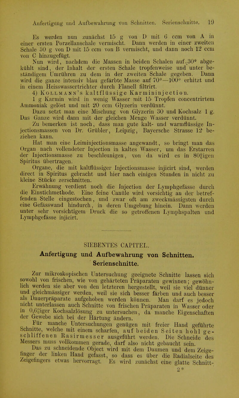 Anfertigung und Aul'beWährung von. Schnitten. Serienschnitte. l'J Es werden nun zunächst 15 g von D mit G ccm von A in einer ersten Porzelhmsehale vermischt. Daun werden in einer zweiten Schale 60 g von D mit 15 ccm von B vermischt, und dann noch 12 ccm von C hinzugefügt. Nun wird, nachdem die Massen in beiden Schalen auf,ß0° abge- kühlt sind, der Inhalt der ersteu Schale tropfenweise und unter be- ständigem Umrühren zu dem in der zweiten Schale gegeben. Dann wird die ganze intensiv blau gefärbte Masse auf 70°—100Ü erhitzt und in einem Heisswassertrichter durch Flanell filtrirt. 4) Kollmann's kaltflüssige Karmininjectiou. 1 g Karmin wird in wenig Wasser mit 15 Tropfen concentrirtem Ammoniak gelöst und mit 20 ccm Glyzerin verdünnt. Dazu setzt man eine Mischung von Glyzerin 30 und Kochsalz 1 g. Das Ganze wird dann mit der gleichen Menge Wasser verdünnt. Zu bemerken ist noch, dass man gute kalt- und warmflüssige In- jectionsmassen von Dr. Grübler, Leipzig, Bayersche Strasse 12 be- ziehen kann. Hat man eine Leiminjectionsmasse angewandt, so bringt man das Organ nach vollendeter Injection in kaltes Wasser, um das Erstarren der Injectionsmasse zu beschleunigen, von da wird es in 80#igen Spiritus übertragen. Organe, die mit kaltflüssiger Injectionsmasse injicirt sind, weiden direct in Spiritus gebracht und hier nach einigen Stunden in nicht zu kleine Stücke zerschnitten. Erwähnung verdient noch die Injection der Lymphgefässe durch die Einstichmethode. Eine feine Canüle wird vorsichtig an der betref- fenden Stelle eingestochen, und zwar oft am zweckmässigsten durch eine Gefässwand hindurch, in deren Umgebung hinein. Dann werden unter sehr vorsichtigem Druck die so getroffenen Lymphspalten und Lymphgefässe injicirt. SIEBENTES CAPITEL. Anfertigung und Aufbewahrung von Schnitten. Serienschnitte. Zur mikroskopischen Untersuchung geeignete Schnitte lassen sich sowohl von frischen, wie von gehärteten Präparaten gewinnen; gewöhn- lich werden sie aber von den letzteren hergestellt, weil sie viel dünner und gleichmässiger werden, weil sie sich besser färben und auch besser als Dauerpräparate aufgehoben werden können. Man darf es jedoch nicht unterlassen auch Schnitte von frischen Präparaten in Wasser oder in 06{}iger Kochsalzlösung zu untersuchen, da manche Eigenschaften der Gewebe sich bei der Härtung ändern. Für manche Untersuchungen genügen mit freier Hand geführte Schnitte, welche mit einem scharfen, auf beiden Seiten hohl ge- schliffenen Rasirmesser ausgeführt werden. Die Schneide des Messers muss vollkommen gerade, darf also nicht gebaucht sein. Das zu schneidende Object wird mit dem Daumen und dem Zeige- finger ,1er linken Hand gefasst, so dass es über die Eadialseite des Zeigefingers etwas hervorragt. Es wird zunächst eine glatte Schnitt- en *