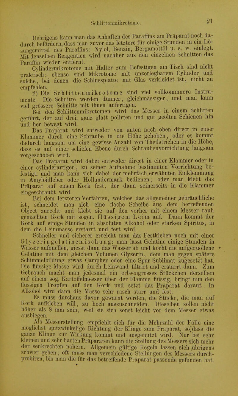 Sclilitfcenmikrotomc. Uebri'gens kann man das Anhaften des Paraffins am Präparat noch da- durch befördern, dass man zuvor das letztere für einige Stunden in ein Lö- sungsmittel des Paraffins: Xylol, Benzin, Bergamottöl u. s. w. einlegt. Mit denselben Reagentien wird nachher aus den einzelnen Schnitten das Paraffin wieder entfernt. _ . . Cylindermikrotome mit Halter zum Befestigen am Tisch sind nicht praktisch; ebenso sind Mikrotome mit unzerlegbarem Cylinder und solche, bei denen die Schlussplatte mit Glas verkleidet ist, nicht zu empfehlen. 2) Die Schlittenmikrotome sind viel vollkommnere Instru- mente. Die Schnitte werden dünner, gleichmässiger, und man kann viel grössere Schnitte mit ihnen anfertigen. Bei den Schlittenmikrotomen wird das Messer in einem Schlitten geführt, der auf drei, ganz glatt polirten und gut geölten Schienen hin und her bewegt wird. Das Präparat wird entweder von unten nach oben direct in einer Klammer durch eine Schraube in die Höhe gehoben, oder es kommt dadurch langsam um eine gewisse Anzahl von Theilstricheu in die Höhe, dass es auf einer schiefen Ebene durch Schraubenvorrichtung langsam vorgeschoben wird. Das Präparat wird dabei entweder direct in einer Klammer oder in einer cylinderartigen, zu seiner Aufnahme bestimmten Vorrichtung be- festigt, und man kann sich dabei der mehrfach erwähnten Einklemmung in Amyloidleber oder Hollundermark bedienen; oder man klebt das Präparat auf einem Kork fest, der dann seinerseits in die Klammer eingeschraubt wird. Bei dem letzteren Verfahren, welches das allgemeiner gebräuchliche ist, schneidet man sich eine flache Scheibe aus dem betreffenden Object zurecht und klebt sie auf den vorher mit einem Messer rauh gemachten Kork mit sogen, flüssigem Leim auf. Dann kommt der Kork auf einige Stunden in absoluten Alkohol oder starken Spiritus, in dem die Leimmasse erstarrt und fest wird. Schneller und sicherer erreicht man das Festkleben noch mit einer Glyzeringelatinemischung: man lässt Gelatine einige Stunden in Wasser aufquellen, giesst dann das Wasser ab und kocht die aufgequollene Gelatine mit dem gleichen Volumen Glyzerin, dem man gegen spätere Schimmelbilclung etwas Campher oder eine Spur Sublimat zugesetzt hat. Die flüssige Masse wird durch Leinwand filtrirt und erstarrt dann. Zum Gebrauch macht man jedesmal ein erbsengrosses Stückchen derselben auf einem sog. Kartoffelmesser über der Flamme flüssig, bringt nun den flüssigen Tropfen auf den Kork und setzt das Präparat darauf. In Alkohol wird dann die Masse sehr rasch starr und fest. Es muss durchaus davor gewarnt werden, die Stücke, die man auf Kork aufkleben will, zu hoch auszuschneiden. Dieselben sollen nicht höher als 8 mm sein, weil sie sich sonst leicht vor dem Messer etwas ausbiegen. Als Messerstellung empfiehlt sich für die Mehrzahl der Fälle eine möglichst spitzwinkelige Richtung der Klinge zum Präparat, sodass die ganze Klinge zur Wirkung kommt und ausgenutzt wird. Nur bei sehr kleinen und sehr harten Präparaten kann die Stellung des Messers sich mehr der senkrechten nähern. Allgemein gültige Regeln lassen sich iübrigens schwer geben ; oft muss man verschiedene Stellungen des Messers durch- probten, bis man die für das betreffende Präparat passende gefunden hat.