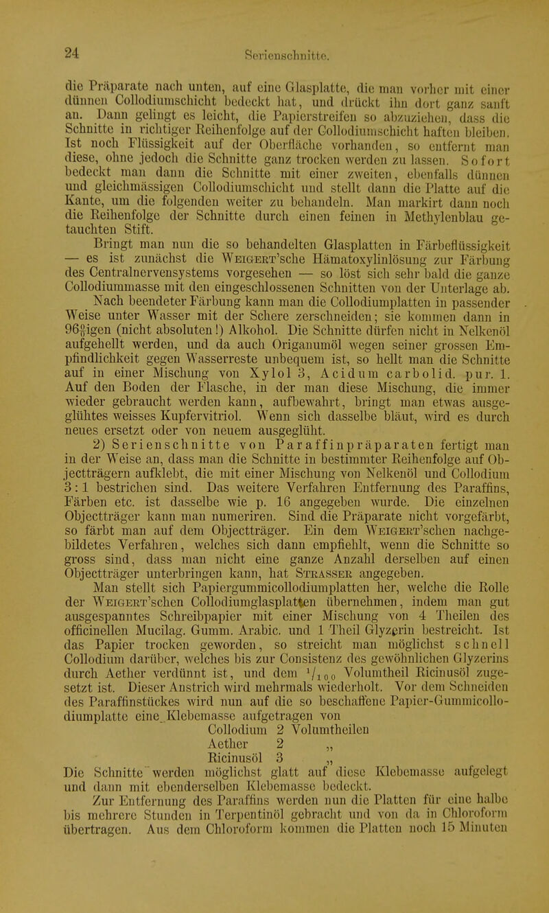 die Präparate nach unten, auf eine Glasplatte, die man vorher mit einer dünnen Collodiumschicht bedeckt hat, und drückt ihn dort ganz sanft an. Dann gelingt es leicht, die Papierstreifen so abzuziehen, dass die Schnitte in richtiger Reihenfolge auf der Collodiumschicht haften bleiben. Ist noch Flüssigkeit auf der Oberfläche vorhanden, so entfernt man diese, ohne jedoch die Schnitte ganz trocken werden zu lassen. Sofort bedeckt man dann die Schnitte mit einer zweiten, ebenfalls dünnen und gleichmässigen Collodiumschicht und stellt dann diu Platte auf die Kante, um die folgenden weiter zu behandeln. Man markirt dann noch die Reihenfolge der Schnitte durch einen feinen in Methylenblau ge- tauchten Stift. Bringt man nun die so behandelten Glasplatten in Färbeflüssigkeit — es ist zunächst die WEiGEET'sche Hämatoxylinlösung zur Färbung des Centrainervensystems vorgesehen — so löst sich sehr bald die ganze Collodiummasse mit den eingeschlossenen Schnitten von der Unterlage ab. Nach beendeter Färbung kann man die Collodiumplatten in passender Weise unter Wasser mit der Schere zerschneiden; sie kommen dann in 96£igen (nicht absoluten!) Alkohol. Die Schnitte dürfen nicht in Nelkenöl aufgehellt werden, und da auch Origanumöl wegen seiner grossen Em- pfindlichkeit gegen Wasserreste unbequem ist, so hellt man die Schnitte auf in einer Mischung von Xylol 3, Acidum carbolid. pur. 1. Auf den Boden der Flasche, in der man diese Mischung, die immer wieder gebraucht werden kann, aufbewahrt, bringt man etwas ausge- glühtes weisses Kupfervitriol. Wenn sich dasselbe bläut, wird es durch neues ersetzt oder von neuem ausgeglüht. 2) Serienschnitte von Paraffinpräparaten fertigt mau in der Weise an, dass man die Schnitte in bestimmter Reihenfolge auf Ob- jeetträgern aufklebt, die mit einer Mischung von Nelkenöl und Collodium 3:1 bestrichen sind. Das weitere Verfahren Entfernung des Paraffins, Färben etc. ist dasselbe wie p. 16 angegeben wurde. Die einzelnen Objectträger kann man numeriren. Sind die Präparate nicht vorgefärbt, so färbt man auf dem Objectträger. Ein dem WEiGEET'schen nachge- bildetes Verfahren, welches sich dann empfiehlt, wenn die Schnitte so gross sind, dass man nicht eine ganze Anzahl derselben auf einen Objectträger unterbringen kann, hat Steassee angegeben. Man stellt sich Papiergummicollodiumplatten her, welche die Rolle der WEiGEET'schen Collodiumgiasplatfcen übernehmen, indem man gut ausgespanntes Schreibpapier mit einer Mischung von 4 Theilen des officinellen Mucilag. Gumm. Arabic. und 1 Theil Glyzerin bestreicht. Ist das Papier trocken geworden, so streicht man möglichst schnell Collodium darüber, welches bis zur Consistenz des gewöhnlichen Glyzerins durch Aether verdünnt ist, und dem »/ioo Volumtheil Ricinusöl zuge- setzt ist. Dieser Anstrich wird mehrmals wiederholt. Vor dem Schneiden des Paraffinstückes wird nun auf die so beschaffene Papier-Gummicollo- diumplatte eine .Klebemasse aufgetragen von Collodium 2 Volumtheileu Aether 2 „ Ricinusöl 3 „ Die Schnitte werden möglichst glatt auf diese Klebemasse aufgelegt und dann mit ebenderselben Klebemasse bedeckt. Zur Entfernung des Paraffins werden nun die Platten für eine halbe bis mehrere Stunden in Terpentinöl gebracht und von da in Chloroform übertragen. Aus dem Chloroform kommen die Platten noch 15 Minuten