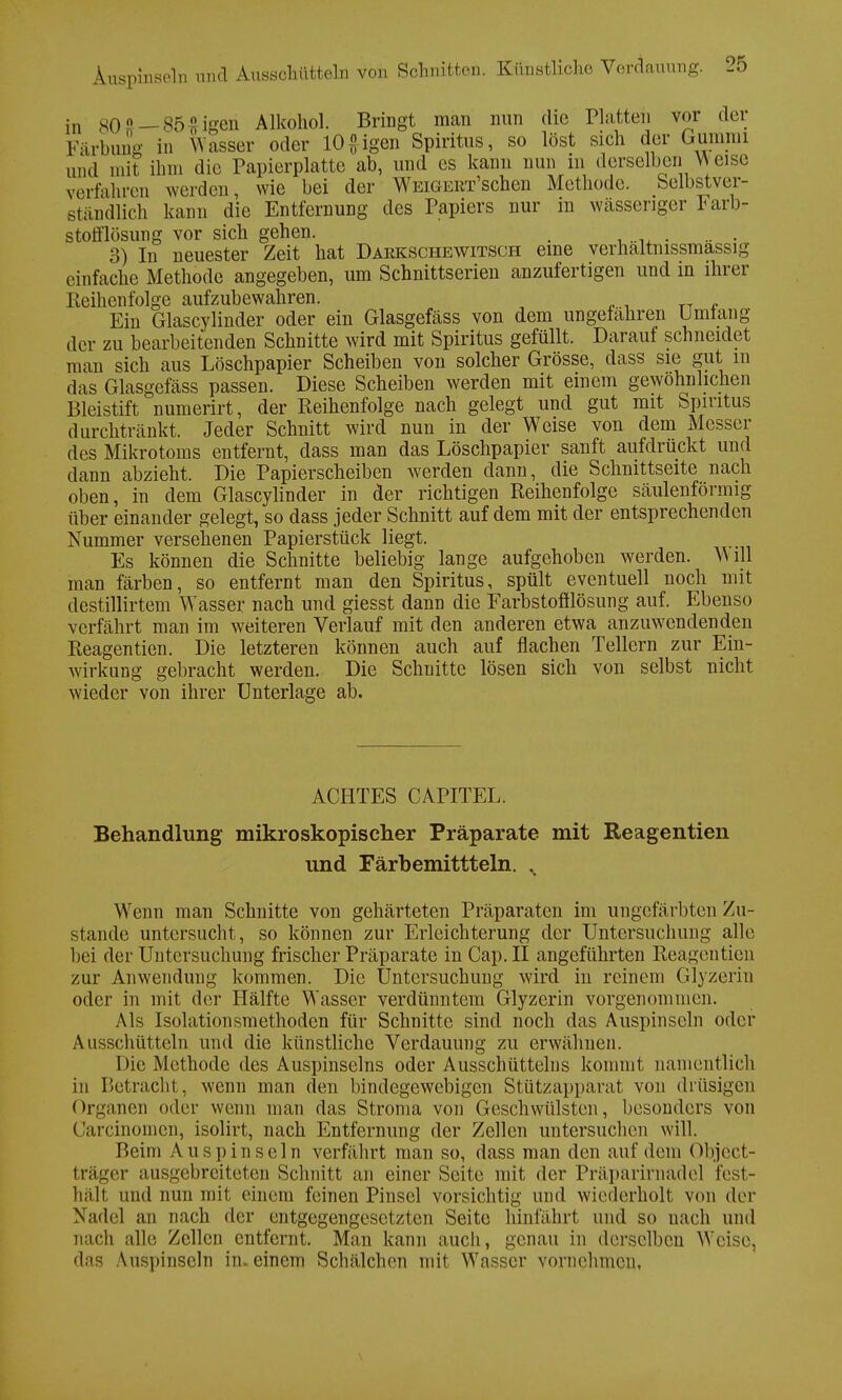in 80 ? — 85 o igen Alkohol. Bringt man nun die Platten vor der Färbung in Wasser oder 10 # igen Spiritus, so löst sicli der Gummi und mit ihm die Papierplatte ab, und es kann nun in derselben YV eise verfahren weiden, wie bei der WEiGERr'schen Methode. Selbstver- ständlich kann die Entfernung des Papiers nur in wässeriger Farb- stofflösimg vor sich gehen. . 3) In neuester Zeit hat Darkschewitsch eine verhältnismässig einfache Methode angegeben, um Schnittserien anzufertigen und in ihrer Reihenfolge aufzubewahren. _ Ein Glascylinder oder ein Glasgefäss von dem ungefähren Umtang der zu bearbeitenden Schnitte wird mit Spiritus gefüllt. Darauf schneidet man sich aus Löschpapier Scheiben von solcher Grösse, dass sie gut m das Glasgefäss passen. Diese Scheiben werden mit einem gewöhnlichen Bleistift numerirt, der Reihenfolge nach gelegt und gut mit Spiritus durchtränkt. Jeder Schnitt wird nun in der Weise von dem Messer des Mikrotoms entfernt, dass man das Löschpapier sanft aufdrückt und dann abzieht. Die Papierscheiben werden dann, die Schnittseite nach oben, in dem Glascylinder in der richtigen Reihenfolge säulenförmig über einander gelegt, so dass jeder Schnitt auf dem mit der entsprechenden Nummer versehenen Papierstück liegt. Es können die Schnitte beliebig lange aufgehoben werden. M dl man färben, so entfernt man den Spiritus, spült eventuell noch mit destillirtem Wasser nach und giesst dann die Farbstofflösung auf. Ebenso verfährt man im weiteren Verlauf mit den anderen etwa anzuwendenden Reagentien. Die letzteren können auch auf flachen Tellern zur Ein- wirkung gebracht werden. Die Schnitte lösen sich von selbst nicht wieder von ihrer Unterlage ab. ACHTES CAPITEL. Behandlung mikroskopischer Präparate mit Reagentien und Färbemittteln. N Wenn man Schnitte von gehärteten Präparaten im ungefärbten Zu- stande untersucht, so können zur Erleichterung der Untersuchung alle bei der Untersuchung frischer Präparate in Cap.II angeführten Reagentien zur Anwendung kommen. Die Untersuchung wird in reinem Glyzerin oder in mit der Hälfte Wasser verdünntem Glyzerin vorgenommen. Als Isolationsmethoden für Schnitte sind noch das Auspinseln oder Ausschütteln und die künstliche Verdauung zu erwähnen. Die Methode des Auspinseins oder Ausschütteins kommt namentlich in Betracht, wenn man den bindegewebigen Stützapparat von drüsigen Organen oder wenn man das Stroma von Geschwülsten, besonders von Carcinomen, isolirt, nach Entfernung der Zellen untersuchen will. Beim Auspinseln verfährt man so, dass man den auf dein Object- träger ausgebreiteten Schnitt an einer Seite mit der Präparirnadel fest- hält and nun mit einem feinen Pinsel vorsichtig und wiederholt von der Nadel an nach der entgegengesetzten Seite hinfährt und so nach und nach alle Zellen entfernt. Man kann auch, genau in derselben Weise, das Auspinseln in. einem Schälchen mit W'asscr vornehmen,