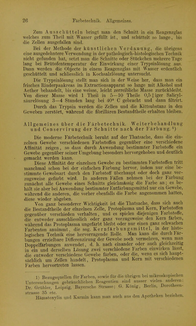 Zum Ausschütteln bringt man den Schnitt in ein Reagenzglas welches zum Theil mit Wasser gefüllt ist, und schüttelt so lange, bis die Zellen ausgefallen sind. Bei der Methode der künstlichen Verdauung, die übrigens eine ausgedehntere Verwendung in der pathologisch-histologischen Technik nicht gefunden hat, setzt man die Schnitte oder Stückchen mehrere Tage lang bei Brütofentemperatur der Einwirkung einer Trypsinlösung aus. Dann werden die Objecte in einem Reagenzglas mit Wasser ordentlich geschüttelt und schliesslich in Kochsalzlösung untersucht. Die Trypsinlösung stellt man sich in der Weise her, dass man ein frisches Rinderpankreas im Extractionsapparat so lange mit Alkohol und Aether behandelt, bis eine weisse, leicht zerreibliche Masse zurückbleibt. Von dieser Masse wird 1 Theii in 5—10 Theile 0,5$iger Salicyl- säurelösung 3—4 Stunden lang bei 40° C gebracht und dann filtrirt. Durch das Trypsin werden die Zellen und die Kittsubstanz in den Geweben zerstört, während die fibrillären Bestandtheile erhalten bleiben. Allgemeines über die Färbetechnik. Weiterbehandlung und Conservirung der Schnitte nach der Färbung. *) Die moderne Färbetechnik beruht auf der Thatsache, dass die ein- zelnen Gewebe verschiedenen Farbstoffen gegenüber eine verschiedene Affinität zeigen, so dass durch Anwendung bestimmter Farbstoffe ein Gewebe gegenüber seiner Umgebung besonders hervorgehoben und deutlich gemacht werden kann. Diese Affinität der einzelnen Gewebe zu bestimmten Farbstoffen tritt manchmal schon bei der einfachen Färbung hervor, indem nur eine be- stimmte Gewebsart durch den Farbstoff überhaupt oder doch ganz vor- zugsweise gefärbt wird. In anderen Fällen nehmen bei der Färbung zunächst alle Gewebe eines Schnitts gleichmässig die Farbe an; es be- hält sie aber bei Anwendung bestimmter Entfärbungsmittel nur ein Gewebe, während die anderen, die vorher ebenfalls die Farbe angenommen hatten, diese wieder abgeben. Von ganz besonderer Wichtigkeit ist die Thatsache, dass sich auch die Bestandtheile der einzelnen Zelle, Protoplasma und Kern, Farbstoffen gegenüber verschieden verhalten, und es spielen diejenigen Farbstoffe, die entweder ausschliesslich oder ganz vorzugsweise den Kern färben, während das Protoplasma ungefärbt bleibt oder nur einen ganz schwachen Farben ton annimmt, die sog. Kern färb un gsm ittel, in der histo- logischen Technik eine hervorragende Rolle. Man kann die durch Fär- bungen erzielbare Differenzirung der Gewebe noch vermehren, wenn man Doppelfärbungen anwendet, d. h. nach einander oder auch gleichzeitig in ein und derselben Lösung zwei verschiedene Farben einwirken lässt, die entweder verschiedene Gewebe färben, oder die, wenn es sich haupt- sächlich um Zellen handelt, Protoplasma und Kern mit verschiedenen Farben hervortreten lassen. 1) Bezugsquellen für Farben, sowie für die übrigen bei mikroskopischen Untersuchungen gebräuchlichen Reagentien sind ausser vielen anderer: Dr. Grübler, Leipzig, Bayerscho Strasse; G. König, Berlin, Dorotnecn- strftsso 35 etc. ' Hämatoxylin und Karmin kann man auch ans dm Apotheken beziehen,