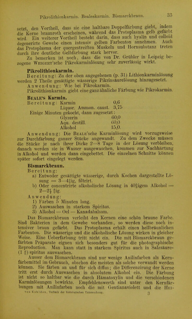 Pikrolithionkarmin. Bealeskarmin. Bismarckbraun. setzt den Vortheil, dass sie eine haltbare Doppelfärbung giebt, indem die Kerne braunroth erscheinen, während das Protoplasma gelb gefärbt wird. Ein weiterer Vortheil besteht darin, dass auch hyalin und colloul de^enerirte Gewebe einen intensiv gelben Farbenton annehmen. Auch das Protoplasma der quergestreiften Muskeln und Hornsubstanz treten durch ihre deutliche Gelbfärbung stark hervor. Zu bemerken ist noch, dass die von Dr. Grübler in Leipzig be- zogene WEiGERT'sche Pikrokarminlösung sehr zuverlässig wirkt. Pikrolithionkarmin. Bereitung: Zu der oben angegebenen (p. 31) Lithionkarmmlösung werden 2 Theile gesättigte wässerige Pikrinsäurelösung hinzugesetzt. Anwendung: Wie bei Pikrokarmin. Pikrolithionkarmin giebt eine ganz ähnliche Färbung wie Pikrokarmin. Beale'S Karrain. Bereitung: Karmin 0,6 Liquor. Ammon. caust. 3,75 Einige Minuten gekocht, dann zugesetzt: Glyzerin 60,0 Aqu. destill. 60,0 Alkohol 15,0. Anwendung: Die BEALE'sche Karminlösung wird vorzugsweise zur Durchfärbung ganzer Stücke angewandt. Zu dem Zwecke müssen die Stücke je nach ihrer Dicke 2—8 Tage in der Lösung verbleiben, danach werden sie in Wasser ausgewaschen, kommen zur Nachhärtung in Alkohol und werden dann eingebettet. Die einzelnen Schnitte können später sofort eingelegt werden. Bismarckhraun. Bereitung: a) Entweder gesättigte wässerige, durch Kochen dargestellte Lö- sung = 3—4#ig, filtrirt. b) Oder concentrirte alkoholische Lösung in 40&igem Alkohol = 2-2* £ig. Anwendung: 1) Färben 5 Minuten lang. 2) Auswaschen in starkem Spiritus. 3) Alkohol — Oel — Kanadabalsam. Das Bismarckbraun verleiht den Kernen eine schön braune Farbe. Sind Bakterien in dem Gewebe vorhanden, so werden diese noch in- tensiver braun gefärbt. Das Protoplasma erhält einen hellbräunlichen Farbenton. Die wässerige und die alkoholische Lösung wirken in gleicher Weise. Eine Ueberfärbung tritt nicht ein. Die mit Bismarckbraun ge- färbten Präparate eignen sich besonders gut für die photographische Reproduction. Man kann statt in starkem Spiritus auch in Salzsäure- (1 }{) spiritus auswaschen. Ausser dem Bismarckbraun sind nur wenige Anilinfarben als Kern- färbemittel im Gebrauch, obschon die meisten als solche verwandt werden können. Sie färben an und für sich diffus; die Differenzirung der Kerne tritt erst durch Auswaschen in absolutem Alkohol ein. Die Färbung ist nicht so haltbar wie die durch Hämatoxylin und die verschiedenen Karminlösungen bewirkte. Empfehlenswerth sind unter den Kernfär- bungen mit Anilinfarben noch die mit Gentianaviolett und die rTi:i- von Kahl den, Technik der histologischen Untersuchung;. o