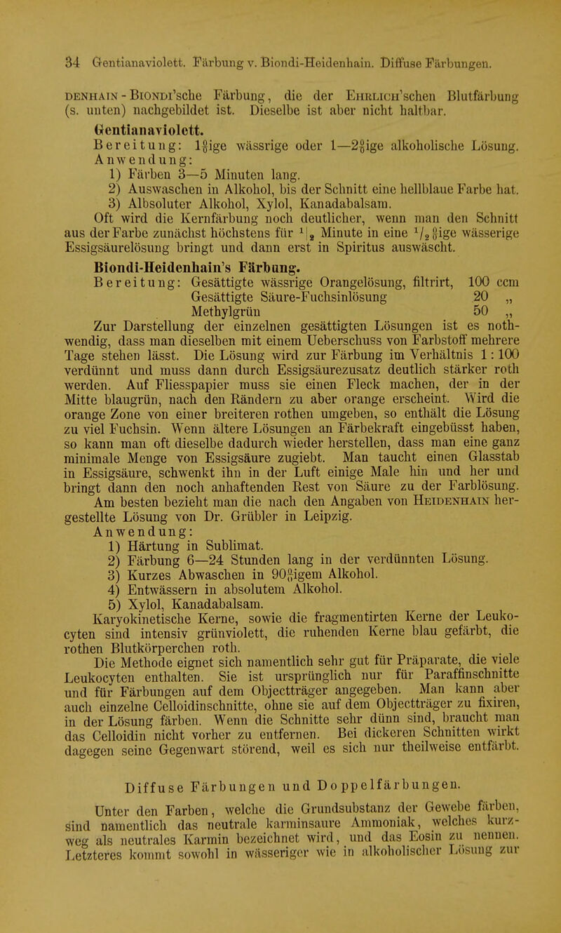 denhain-BiONDi'sche Färbung, die der EHRLiCH'schen Blutfärbung (s. unten) nachgebildet ist. Dieselbe ist aber nicht hältbar. Gentianaviolett. Bereitung: l#ige wässrige oder 1—2$ige alkoholische Lösung. Anwendung: 1) Färben 3—5 Minuten lang. 2) Auswaschen in Alkohol, bis der Schnitt eine hellblaue Farbe hat. 3) Albsoluter Alkohol, Xylol, Kanadabalsäm. Oft wird die Kernfärbung noch deutlicher, wenn man den Schnitt aus der Farbe zunächst höchstens für 1|8 Minute in eine 1/2i}ioe wässerige Essigsäurelösung bringt und dann erst in Spiritus auswäscht. Biondi-Heidcnhain's Färbung. Bereitung: Gesättigte wässrige Orangelösung, filtrirt, 100 ccm Gesättigte Säure-Fuchsinlösung 20 „ Methylgrün 50 „ Zur Darstellung der einzelnen gesättigten Lösungen ist es not- wendig, dass man dieselben mit einem Ueberschuss von Farbstoff mehrere Tage stehen lässt. Die Lösung wird zur Färbung im Verhältnis 1:100 verdünnt und muss dann durch Essigsäurezusatz deutlich stärker roth werden. Auf Fliesspapier muss sie einen Fleck machen, der in der Mitte blaugrün, nach den Rändern zu aber orange erscheint. Wird die orange Zone von einer breiteren rothen umgeben, so enthält die Lösung zu viel Fuchsin. Wenn ältere Lösungen an Färbekraft eingebüsst haben, so kann man oft dieselbe dadurch wieder herstellen, dass man eine ganz minimale Menge von Essigsäure zugiebt. Man taucht einen Glasstab in Essigsäure, schwenkt ihn in der Luft einige Male hin und her und bringt dann den noch anhaftenden Rest von Säure zu der Farblösung. Am besten bezieht man die nach den Angaben von Heidenhain her- gestellte Lösung von Dr. Grübler in Leipzig. Anwendung: 1) Härtung in Sublimat. 2) Färbung 6—24 Stunden lang in der verdünnten Lösung. 3) Kurzes Abwaschen in 90ftigem Alkohol. 4) Entwässern in absolutem Alkohol. 5) Xylol, Kanadabalsam. Karyokinetische Kerne, sowie die fragmentirten Kerne der Leuko- cyten sind intensiv grünviolett, die ruhenden Kerne blau gefärbt, die rothen Blutkörperchen roth. Die Methode eignet sich namentlich sehr gut für Präparate, die viele Leukocyten enthalten. Sie ist ursprünglich nur für Paraffin schnitte und für Färbungen auf dem Objectträger angegeben. Man kann aber auch einzelne Celloidinschnitte, ohne sie auf dem Objectträger zu fixiren, in der Lösung färben. Wenn die Schnitte sehr dünn sind, braucht mau das Celloidin nicht vorher zu entfernen. Bei dickeren Schnitten wirkt dagegen seine Gegenwart störend, weil es sich nur theilweise entfärbt. Diffuse Färbungen und Doppelfärbungen. Unter den Farben, welche die Grundsubstanz der Gewebe färben, sind namentlich das neutrale karminsaure Ammoniak, welches kurz- weg als neutrales Karmin bezeichnet wird, und das Eosin zu nennen. Letzteres kommt sowohl in wässeriger wie in alkoholischer Losung zur