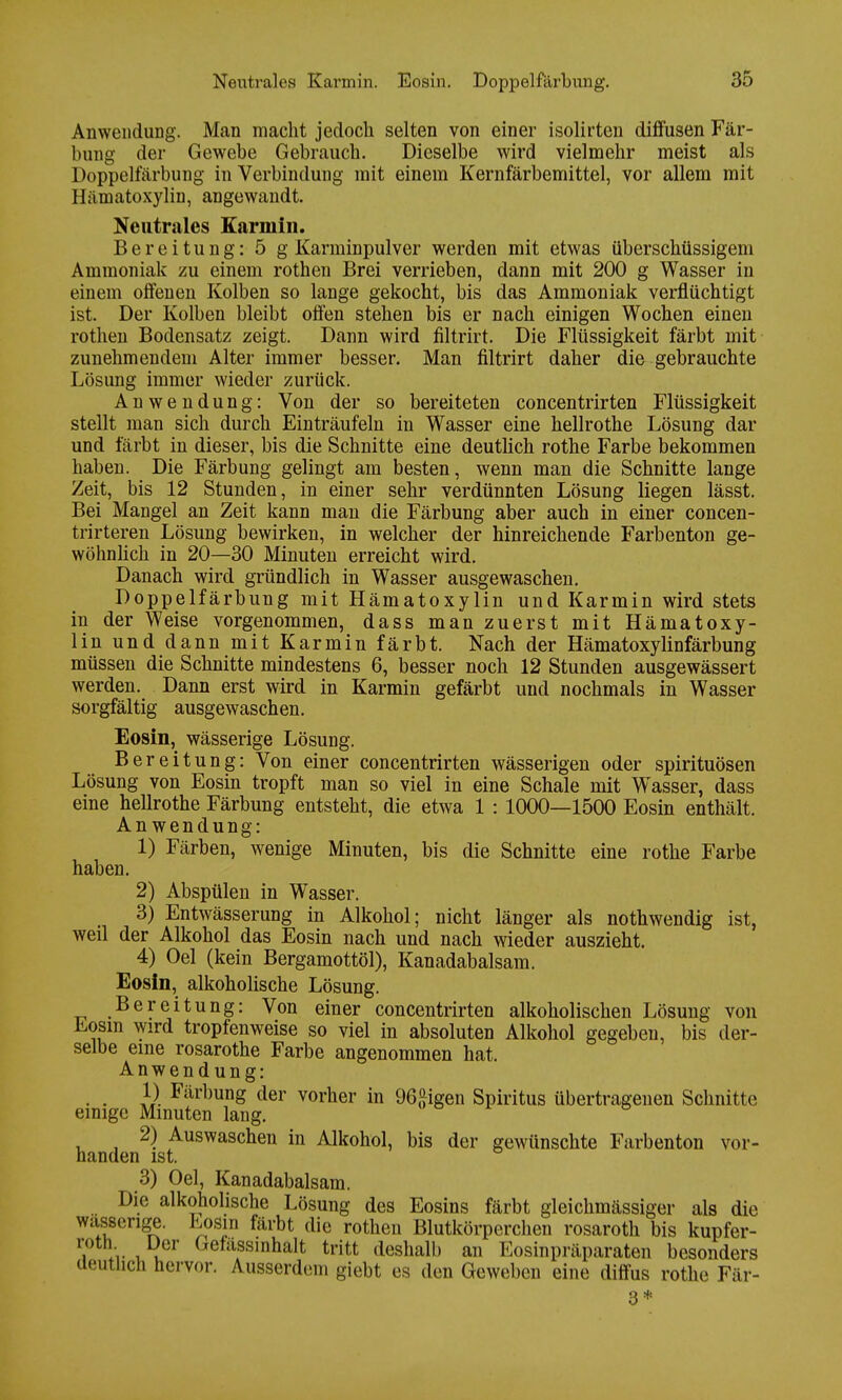 Anwendung. Man macht jedoch selten von einer isolirten diffusen Fär- bung der Gewebe Gebrauch. Dieselbe wird vielmehr meist als Doppelfärbung in Verbindung mit einem Kernfärbemittel, vor allem mit Hämatoxylin, angewandt. Neutrales Karmin. Bereitung: 5 g Karminpulver werden mit etwas überschüssigem Ammoniak zu einem rothen Brei verrieben, dann mit 200 g Wasser in einem offenen Kolben so lange gekocht, bis das Ammoniak verflüchtigt ist. Der Kolben bleibt offen stehen bis er nach einigen Wochen einen rothen Bodensatz zeigt. Dann wird filtrirt. Die Flüssigkeit färbt mit zunehmendem Alter immer besser. Man filtrirt daher die gebrauchte Lösung immer wieder zurück. Anwendung: Von der so bereiteten concentrirten Flüssigkeit stellt man sich durch Einträufeln in Wasser eine hellrothe Lösung dar und färbt in dieser, bis die Schnitte eine deutlich rothe Farbe bekommen haben. Die Färbung gelingt am besten, wenn man die Schnitte lange Zeit, bis 12 Stunden, in einer sehr verdünnten Lösung liegen lässt. Bei Mangel an Zeit kann man die Färbung aber auch in einer concen- trirteren Lösung bewirken, in welcher der hinreichende Farbenton ge- wöhnlich in 20—30 Minuten erreicht wird. Danach wird gründlich in Wasser ausgewaschen. Doppelfärbung mit Hämatoxylin und Karmin wird stets in der Weise vorgenommen, dass man zuerst mit Hämatoxy- lin und dann mit Karmin färbt. Nach der Hämatoxylinfärbung müssen die Schnitte mindestens 6, besser noch 12 Stunden ausgewässert werden. Dann erst wird in Karmin gefärbt und nochmals in Wasser sorgfältig ausgewaschen. Eosin, wässerige Lösung. Bereitung: Von einer concentrirten wässerigen oder Spirituosen Lösung von Eosin tropft man so viel in eine Schale mit Wasser, dass eine hellrothe Färbung entsteht, die etwa 1 : 1000—1500 Eosin enthält. An wendung: 1) Färben, wenige Minuten, bis die Schnitte eine rothe Farbe haben. 2) Abspülen in Wasser. 3) Entwässerung in Alkohol; nicht länger als nothwendig ist, weil der Alkohol das Eosin nach und nach wieder auszieht. 4) Oel (kein Bergamottöl), Kanadabalsam. Eosin, alkoholische Lösung. Bereitung: Von einer concentrirten alkoholischen Lösung von Eosm wird tropfenweise so viel in absoluten Alkohol gegeben, bis der- selbe eine rosarothe Farbe angenommen hat. Anwendung: 1) Färbung der vorher in 96£igen Spiritus übertragenen Schnitte einige Minuten lang. 2) Auswaschen in Alkohol, bis der gewünschte Farbenton vor- handen ist. 3) Oel, Kanadabalsam. Die alkoholische Lösung des Eosins färbt gleichmässiger als die wasserige. Losin färbt die rothen Blutkörperchen rosaroth bis kupfer- i l. vu Getilssinhalt tritt deshalb an Eosinpräparaten besonders deutlich hervor. Ausserdem giebt es den Geweben eine diffus rothe Fär- 3*