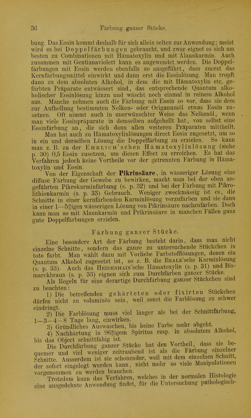 bung. Das Eosin kommt deshalb für sich allein selten zur Anwendung; meist wird es bei Doppel färbungen gebraucht, und zwar eignet es sich am besten zu Combinationen mit Hämatoxylin und mit Ai.iunkarmin. Auch zusammen mit Gentianaviolett kann es angewendet werden. Die Doppel- färbungen mit Eosin werden ebenfalls so ausgeführt, dass zuerst das Kernfärbungsmittel einwirkt und dann erst die Eosinlösung. Man tropft dann zu dem absoluten Alkohol, in dem die mit Hämatoxylin etc. ge- färbten Präparate entwässert sind, das entsprechende Quantum alko- holischer Eosinlösung hinzu und wäscht noch einmal in reinem Alkohol aus. Manche nehmen auch die Färbung mit Eosin so vor, dass sie dem zur Aufhellung bestimmten Nelken- oder Origanumöl etwas Eosin zu- setzen. Oft nimmt auch in unerwünschter Weise das Nelkenöl, wenn man viele Eosinpräparate in demselben aufgehellt hat, von selbst eine Eosinfärbung an, die sich dann allen weiteren Präparaten mittheilt. Man hat auch zu Hämatoxylinlösungen direct Eosin zugesetzt, um so in ein und derselben Lösung die Doppelfärbung zu erzielen. So kann man z. B. zu der Ehrlich'sehen Hä matoxylinlösung (siehe p. 30) 0,5 Eosin zusetzen, um diesen Effect zu erreichen. Es hat das Verfahren jedoch keine Vortheile vor der getrennten Färbung in Häma- toxylin und Eosin. Von der Eigenschaft der Pikrinsäure, in wässeriger Lösung eine diffuse Färbung der Gewebe zu bewirken, macht man bei der oben an- geführten Pikrokarminfärbung (s. p. 32) und bei der Färbung mit Pikro- lithionkarmin (s. p. 33) Gebrauch. Weniger zweckmässig ist es, die Schnitte in einer kernfärbenden Karminlösung vorzufärben und sie dann in einer 1—5£igen wässerigen Lösung von Pikrinsäure nachzufärben. Doch kann man so mit Alaunkarmin und Prikrinsäure in manchen Fällen ganz gute Doppelfärbungen erzielen. Färbung ganzer Stücke. Eine besondere Art der Färbung besteht darin, dass man nicht einzelne Schnitte, sondern das ganze zu untersuchende Stückchen in toto färbt Man wählt dazu mit Vorliebe Farbstofflösungen, denen ein Quantum Alkohol zugesetzt ist, so z. ß. die BEALE'sche Karmmlosung (s p. 33). Auch das HeidenhAiN'sche Hämatoxylin (s. p. 31) und Bis- marckbraun (s. p. 33) eignen sich zum Durchfärben ganzer Stucke. Als Regeln für eine derartige Durchfärbung ganzer Stuckchen sind zu beachten: ... a... , , 1) Die betreffenden gehärteten oder fixirten Stuckchen dürfen nicht zu voluminös sein, weil sonst die Farblösung zu schwer Lmdl2)°Die Farblösung muss viel länger als bei der Schnittfärbung, 1—3—4-8 Tage lang, einwirken. 3) Gründliches Auswaschen, bis keine Farbe mehr abgeht. 4) Nachhärtung in 96£igem Spiritus resp. in absolutem Alkohol, bis das Object schnittfähig ist. . Die Durchfärbung ganzer Stücke hat den Vortheil, dass sie be- quemer und viel weniger zeitraubend ist als die Färbung einzelner Schnitte. Ausserdem ist sie schonender, weil mit dem einzelnen Schnitt, der sofort eingelegt werden kann, nicht mehr so viele Manipulationen vorgenommen zu werden brauchen. tj;^™;« Trotzdem kann das Verfahren, welches in der normalen Histologie eine ausgedehnte Anwendung findet, für die Untersuchung pathologisch-