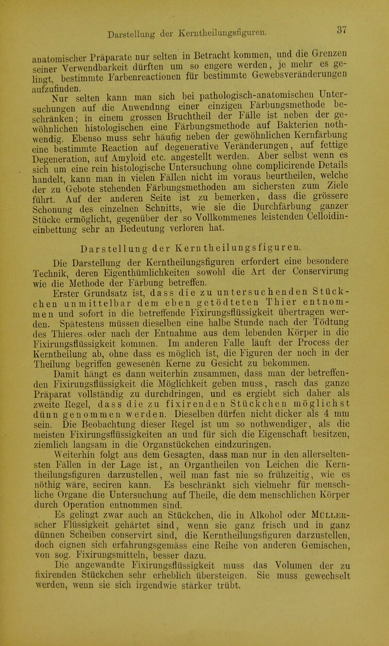 anomischer Präparate nur selten in Betracht kommen, und die Grenzen seiner Verwendbarkeit dürften um so engere werden, je mehr es ge- lingt, bestimmte Farbenreactionen für bestimmte Gewebsveränderungen aufzufinden.^^ man gich bei pathologisch-anatomischen Unter- suchungen auf die Anwendnng einer einzigen Färbungsmethode be- schränken; in einem grossen Bruchtheil der Fälle ist neben der ge- wöhnlichen histologischen eine Färbungsmethode auf Bakterien not- wendig Ebenso muss sehr häufig neben der gewöhnlichen Kernfarbung eine bestimmte Reaction auf degenerative Veränderungen, auf lettige Degeneration, auf Amyloid etc. angestellt werden. Aber selbst wenn es sich um eine rein histologische Untersuchung ohne complicirende Details handelt, kann man in vielen Fällen nicht im voraus beurtheilen, welche der zu Gebote stehenden Färbungsmethoden am sichersten zum Ziele führt Auf der anderen Seite ist zu bemerken, dass die grössere Schonung des einzelnen Schnitts, wie sie die Durchfärbung ganzer Stücke ermöglicht, gegenüber der so Vollkommenes leistenden Celloidin- einbettung sehr an Bedeutung verloren hat. Darstellung der Kern theilungsfiguren. Die Darstellung der Kerntheilungsfiguren erfordert eine besondere Technik, deren Eigenthümlichkeiten sowohl die Art der Conservirung wie die Methode der Färbung betreffen. Erster Grundsatz ist, dass die zu untersuchenden Stück- chen unmittelbar dem eben getödteten Thier entnom- men und sofort in die betreffende Fixirungsflüssigkeit übertragen wer- den. Spätestens müssen dieselben eine halbe Stunde nach der Tödtung des Thieres oder nach der Entnahme aus dem lebenden Körper in die Fixirungsflüssigkeit kommen. Im anderen Falle läuft der Process der Kerntheilung ab, ohne dass es möglich ist, die Figuren der noch in der Theilung begriffen gewesenen Kerne zu Gesicht zu bekommen. Damit hängt es dann weiterhin zusammen, dass man der betreffen- den Fixirungsflüssigkeit die Möglichkeit geben muss, rasch das ganze Präparat vollständig zu durchdringen, und es ergiebt sich daher als zweite Regel, dass die zu fixirenden Stückchen möglichst dünn genommen werden. Dieselben dürfen nicht dicker als 4 mm sein. Die Beobachtung dieser Regel ist um so nothwendiger, als die meisten Fixirungsflüssigkeiten an und für sich die Eigenschaft besitzen, ziemlich langsam in die Organstückchen eindzuringen. Weiterhin folgt aus dem Gesagten, dass man nur in den allerselten- sten Fällen in der Lage ist, an Organtheilen von Leichen die Kern- theilungsfiguren darzustellen, weil man fast nie so frühzeitig, wie es nöthig wäre, seciren kann. Es beschränkt sich vielmehr für mensch- liche Organe die Untersuchung auf Theile, die dem menschlichen Körper durch Operation entnommen sind. Es gelingt zwar auch an Stückchen, die in Alkohol oder Mülleu- scher Flüssigkeit gehärtet sind, wenn sie ganz frisch und in ganz dünnen Scheiben conservirt sind, die Kerntheilungsfiguren darzustellen, doch eignen sich erfahrungsgemäss eine Reihe von anderen Gemischni, von sog. Fixirungsmitteln, besser dazu. Die angewandte Fixirungsflüssigkeit muss das Volumen der zu fixirenden Stückchen sehr erheblich übersteigen. Sie muss gewechselt werden, wenn sie sich irgendwie stärker trübt.