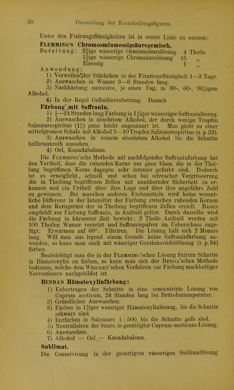 Unter den Fixirungsflüssigkeiten ist in erster Linie zu nennen: Flemming's Chromosmiiimessigsäarcgemisch. Bereitung: 2ftige wässerige Osmiumsäurelösung 4 Theile l#ige wässerige Chromsäurelösung 15 „ Eisessig 1 Anwendung: 1) Verweilender' Stückchen in der Fixationsnüssigkeit 1—3 Tage. 2) Auswaschen in Wasser 3—6 Stunden lang. 3) Nachhärtung succesive, je einen Tag, in 30-, 60-, 96#igem Alkohol. 4) In der Kegel Celloidineinbettung. Danach Fftrbung^mit Saffranin. 1) 4—24 Stunden lang Färbung in l^iger wässeriger Saffraninlösung. 2) Auswaschen in absolutem Alkohol, der durch wenige Tropfen Salzsäurespiritus (1£) ganz leicht angesäuert ist. Man giebt zu einer mittelgrossen Schale mit Alkohol 5—10 Tropfen Salzsäurespiritus (s.p.32). 3) Auswaschen in reinem absolutem Alkohol bis die Schnitte hellbraunroth aussehen. 4) Oel, Kanadabalsam. Die FLEMMiNG'sche Methode mit nachfolgender Saflraninfärbung hat den Vortheil, dass die ruhenden Kerne nur ganz blass, die in der Thei- lung begriffenen Kerne dagegen sehr intensiv gefärbt sind. Dadurch ist es ermöglicht, schnell und schon bei schwacher Vergrösserung die in Theilung begriffenen Zellen mit annähernder Sicherheit zu er- kennen und ein Urtheil über ihre Lage und über ihre ungefähre Zahl zu gewinnen. Bei manchen anderen Färbemitteln wird keine wesent- liche Differenz in der Intensität der Färbung zwischen ruhenden Kernen und dem Kerngerüst der in Theilung begriffenen Zellen erzielt. Babes empfiehlt zur Färbung Saffranin, in Anilinöl gelöst. Durch dasselbe wird die Färbung in kürzester Zeit bewirkt: 2 Theile Anilinöl werden mit 100 Theilen Wasser versetzt und Saffraninpulver im Ueberschuss zuge- fügt. Erwärmen auf 60°. Filtriren. Die Lösung hält sich 2 Monate lang. Will man aus irgend einem Grunde keine Saffraninfärbung an- wenden, so kann man auch mit wässriger Gentianaviolettlösung (s. p. 34) färben. Beabsichtigt man die in der FLEMMiNG'schen Lösung fixirten Schnitte in Hämatoxylin zu färben, so kann man sich der BENDA'schen Methode bedienen, welche dem WEiGERT'schen Verfahren zur Färbung markhaltiger Nervenfasern nachgebildet ist. Bend AS Hämatoxylinfäroung: 1) Uebertragen der Schnitte in eine concentrirte Lösung von Cuprum aceticum, 24 Stunden lang bei Brütofentemperatur. 2) Gründliches Auswaschen. 3) Färben in lftiger wässriger Hämatoxylinlösung, bis die Schnitte schwarz sind. 4) Entfärben in Salzsäure 1 : 500, bis die Schnitte gelb sind. 5) Neutralisiren der Säure in gesättigter Cuprum-aceticum-Lösung. 6) Auswaschen. 7) Alkohol — Oel,— Kanadabalsam. Sublimat. Die Conservirung in der gesättigten wässerigen Sublimatlösung