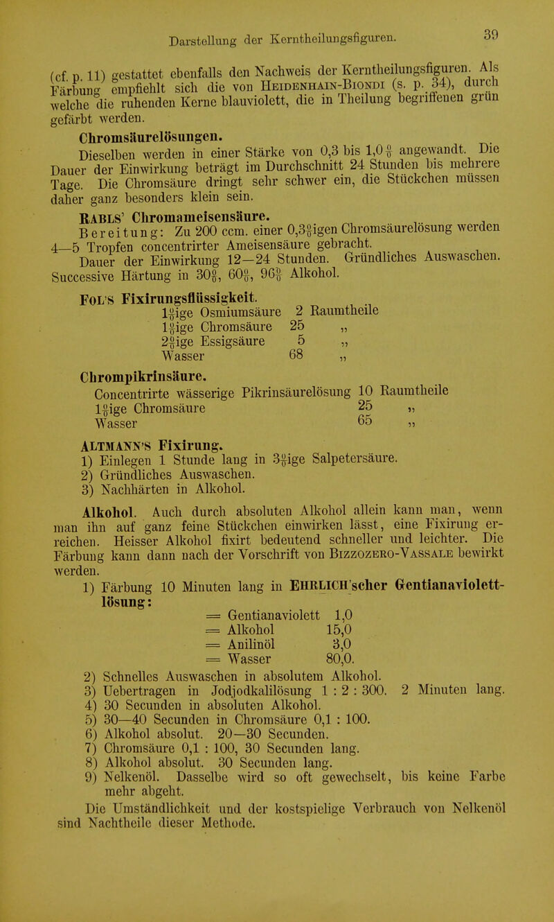 fcf ü 11) gestattet ebenfalls den Nachweis der Kerntheilungsfiguren. Als Färbung empfiehlt sich die von Heidenhain-Biondi (s. p. 34), durch welche die ruhenden Kerne blauviolett, die in Theilung begriffenen grun gefärbt werden. Chromsäurelösungcii. Dieselben werden in einer Stärke von 0,3 bis 1,0 angewandt Die Dauer der Einwirkung beträgt im Durchschnitt 24 Stunden bis mehrere Tage. Die Chromsäure dringt sehr schwer ein, die Stückchen müssen daher ganz besonders klein sein. BABLS' Cliromameisensäurc. Bereitung: Zu 200 ccm. einer 0,3£igen Chromsäurelosung werden 4—5 Tropfen concentrirter Ameisensäure gebracht. Dauer der Einwirkung 12-24 Stunden. Gründliches Auswaschen. Successive Härtung in 30£, 60£, 96£ Alkohol. Fol s Fixirungsflüssigkeit. l^ige Osmiumsäure 2 Raumtheile l#ige Chromsäure 25 „ 2#ige Essigsäure 5 „ Wasser 68 „ Chrompikrinsäure. Concentrirte wässerige Pikrinsäurelösung 10 Raumtheile l#ige Chromsäure 25 „ Wasser 65 „ ALTMANN'S Fixirung» 1) Einlegen 1 Stunde lang in 3#ige Salpetersäure. 2) Gründliches Auswaschen. 3) Nachhärten in Alkohol. Alkohol. Auch durch absoluten Alkohol allein kann man, wenn man ihn auf ganz feine Stückchen einwirken lässt, eine Fixirung er- reichen. Heisser Alkohol fixirt bedeutend schneller und leichter. Die Färbung kann dann nach der Vorschrift von Bizzozero-Vassale bewirkt werden. 1) Färbung 10 Minuten lang in EHRLlCH'scher Grentianariolett- lösung: == Gentianaviolett 1,0 = Alkohol 15,0 = Anilinöl 3,0 = Wasser 80,0. 2) Schnelles Auswaschen in absolutem Alkohol. 3) Uebertragen in Jodjodkalilösung 1:2: 300. 2 Minuten lang. 4) 30 Secunden in absoluten Alkohol. 5) 30—40 Secunden in Chromsäure 0,1 : 100. 6) Alkohol absolut. 20—30 Secunden. 7) Chromsäure 0,1 : 100, 30 Secunden lang. 8) Alkohol absolut. 30 Secunden lang. 9) Nelkenöl. Dasselbe wird so oft gewechselt, bis keine Farbe mehr abgeht. Die Umständlichkeit und der kostspielige Verbrauch von Nelkenöl sind Nachtheile dieser Methode.
