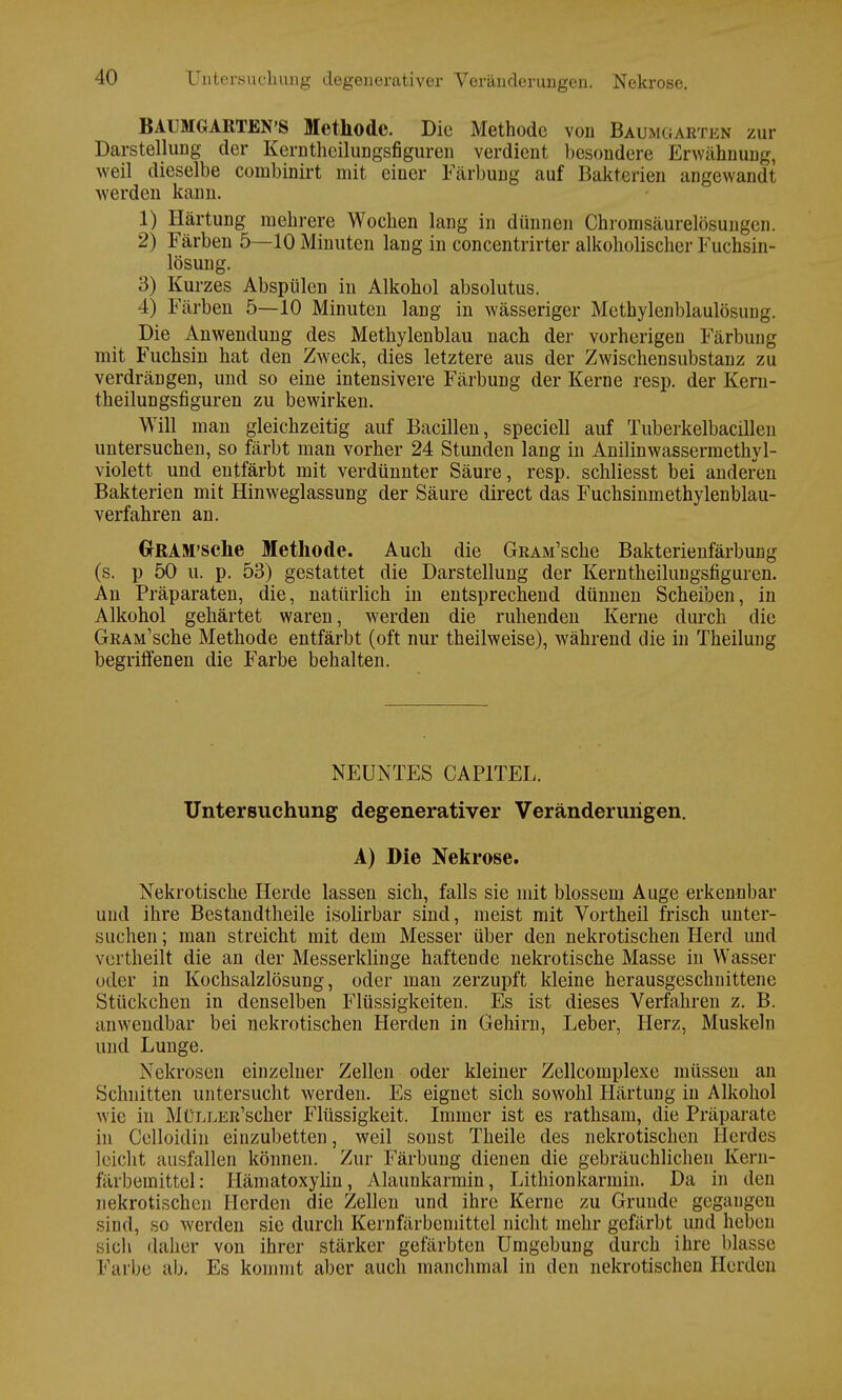 BAUMGARTEN'S Methode. Die Methode von Baumgabten zur Darstellung der Kerntheilungsfiguren verdient besondere Erwähnung, weil dieselbe combinirt mit einer Färbung auf Bakterien angewandt werden kann. 1) Härtung mehrere Wochen lang in dünnen Chromsäurelösungcn. 2) Färben 5—10 Minuten lang in concentrirter alkoholischer Fuchsin- lösung. 3) Kurzes Abspülen in Alkohol absolutus. 4) Färben 5—10 Minuten lang in wässeriger Methylenblaulösung. Die Anwendung des Methylenblau nach der vorherigen Färbung mit Fuchsin hat den Zweck, dies letztere aus der Zwischensubstanz zu verdrängen, und so eine intensivere Färbung der Kerne resp. der Kern- theilungsfiguren zu bewirken. Will man gleichzeitig auf Bacillen, speciell auf Tuberkelbacillen untersuchen, so färbt man vorher 24 Stunden lang in Anilinwassermethyl- violett und entfärbt mit verdünnter Säure, resp. schliesst bei anderen Bakterien mit Hinweglassung der Säure direct das Fuchsinmethylenblau- verfahren an. GrRAM'sche Methode. Auch die GRAM'sche Bakterienfärbung (s. p 50 u. p. 53) gestattet die Darstellung der Kerntheilungsfiguren. An Präparaten, die, natürlich in entsprechend dünnen Scheiben, in Alkohol gehärtet waren, werden die ruhenden Kerne durch die GRAM'sche Methode entfärbt (oft nur theilweise), während die in Theilung begriffenen die Farbe behalten. NEUNTES CAP1TEL. Untersuchung degenerativer Veränderungen. A) Die Nekrose. Nekrotische Herde lassen sich, falls sie mit blossem Auge erkennbar und ihre Bestandteile isolirbar sind, meist mit Vortheil frisch unter- suchen ; man streicht mit dem Messer über den nekrotischen Herd und vertheilt die an der Messerklinge haftende nekrotische Masse in Wasser oder in Kochsalzlösung, oder man zerzupft kleine herausgeschnittene Stückchen in denselben Flüssigkeiten. Es ist dieses Verfahren z. B. anwendbar bei nekrotischen Herden in Gehirn, Leber, Herz, Muskeln und Lunge. Nekrosen einzelner Zellen oder kleiner Zellcomplexe müssen an Schnitten untersucht werden. Es eignet sich sowohl Härtung in Alkohol wie in MüLLER'scher Flüssigkeit. Immer ist es rathsam, die Präparate in Celloidin einzubetten, weil sonst Theile des nekrotischen Herdes leicht ausfallen können. Zur Färbung dienen die gebräuchlichen Kern- färbemittel: Hämatoxylin, Alaunkarmin, Lithionkarmin. Da in den nekrotischen Herden die Zellen und ihre Kerne zu Grunde gegangen sind, so werden sie durch Kernfärbeniittel nicht mehr gefärbt und heben sich daher von ihrer stärker gefärbten Umgebung durch ihre blasse Kai be ab. Es kommt aber auch manchmal in den nekrotischen Herden