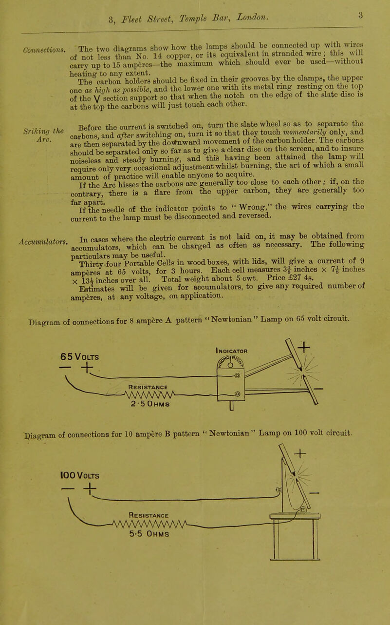 3 Connections. The two diagrams show how the lamps should be connected up of not less than No. 14 copper, or its eqmvalent m stranded wire; thiswill carry up to 15 amperes—the maximura which should ever be used—without heating to any extent. .» i .i The carbon holders should be fixed in their grooves by the elamps, the upper one as high as possible, and the lower one with its metal ring resting on the top of the V section support so that when the notch on the edge of the slate disc is at the top the carbons will just touch each other. o •, • ,u Before the current is switched on, turn the slate wheel so as to separate the Snkmr, the b and aßer 8witching on, turn it so that they touch momentan^' only and ÄVC- are then separated by the downward movement of the carbon holder. The carbons should be separated only so far as to give a clear disc on the screen, and to insure noiseless and steady burning, and this having been attamed the lamp wil require only very occasional adjustment whüst burning, the art of which a small amount of practice will enable anyone to acquire If the Are hisses the carbons are generally too close to each other; lf, on the contrary, there is a flare from the upper carbon, they are generally too ^flhe needle of the indicator points to  Wrong, the wires carrying the current to the lamp must be disconnected and reversed. Accumulators In cases where the electric current is not laid on, it may be obtained from Accumuiators. aocnmldatorS| which can be charged as often as necessary. The following particulars may be useful. Thirty-four Portable Cells in woodboxes, with hds, will give a current of 9 amperes at 65 volts, for 3 hours. Each cell measures 3| inches X 7| inches X 13i inches over all. Total weight about 5 cwt. Pnce £27 4s. Estimates will be given for accumulators, to give any required number of amperes, at any voltage, on application. Diagram of connections for 8 ampere A pattern  Newfconian  Lamp on 65 volt cireuit. Resistance AAA/VvV 2-5 Ohms Diagram of connections for 10 ampere B pattern  Newtonian Lamp on 100 voll cireuit, 5-5 Ohms