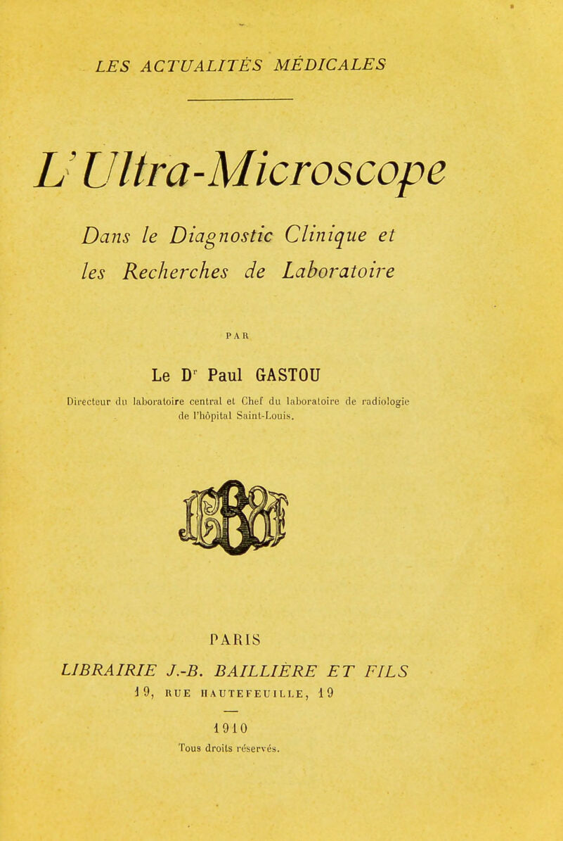 U Ultra-Microscope Dans le Diagnostic Clinique et les Recherches de Laboratoire PAR Le D- Paul GASTOU Directeur du laboi-aloire central et Chef du laboratoire de radiologie de l'hôpital Saint-Louis. PARIS LIBRAIRIE J.-B. BAILLIÉRE ET FILS i9, RUE HAUTEFEUILLE, 19 1910 Tous droits réservés.