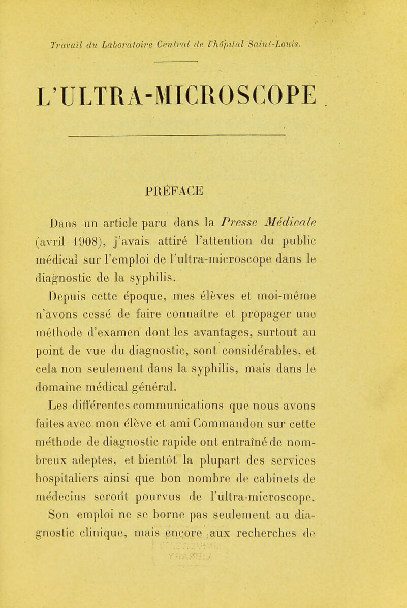 Tl'avail du Laboratoire Central de l'hôpital Saint-Louis. L'ULTRA-MICROSCOPE PRÉFACE Dans un article paru dans la Presse Médicale (avril 1908), j'avais attiré l'attention du public médical sur l'emploi de l'ultra-microscope dans le diagnostic de la syphilis. Depuis cette époque, mes élèves et moi-même n'avons cessé de faire connaître et propager une méthode d'examen dont les avantages, surtout au point de vue du diagnostic, sont considérables, et cela non seulement dans la syphilis, mais dans le domaine médical général. Les différentes communications que nous avons faites avec mon élève et ami Commandon sur cette méthode de diagnostic rapide ont entraîné de nom- breux adeptes, et bientôt la plupart des services hospitaliers ainsi que bon nombre de cabinets de médecins seront pourvus do l'ultra-microscope. Son emploi ne se borne pas seulement au dia- gnostic clinique, mais encore aux recherches de