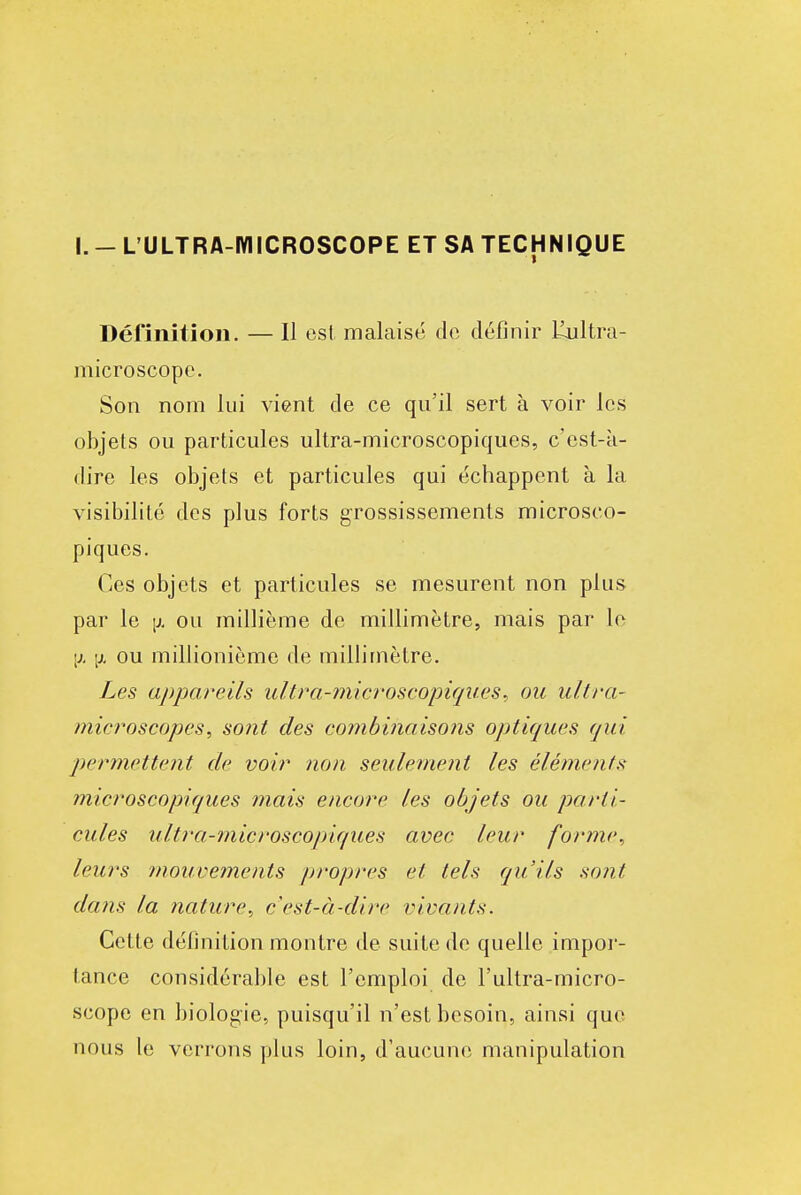 I. - L'ULTRA-IYIICROSCOPE ET SA TECHNIQUE Définition. — Il est malaisé de définir lailtra- microscopc. Son nom lui vient de ce qu'il sert à voir les objets ou particules ultra-microscopiques, c'est-k- dire les objets et particules qui échappent à la visibilité des plus forts grossissements microsco- piques. Ces objets et particules se mesurent non plus par le [j. ou millième de millimètre, mais par le [X [X ou millionième de millimètre. Les appareils ultra-mieroscopiques. ou ultra- microscopes^ sont des combinaisons optiques qui permettent de voir non seulement les éléments microscopiques ?nais encore les objets ou parti- cules ultra-microscopiques avec leur forme^ leurs mouvements propres et tels qu'ils so?it dans la nature^ c'est-à-dire vivants. Celte définition montre de suite de quelle impor- tance considérable est l'emploi de l'ultra-micro- scope en biologie, puisqu'il n'est besoin, ainsi que nous le verrons plus loin, d'aucune manipulation