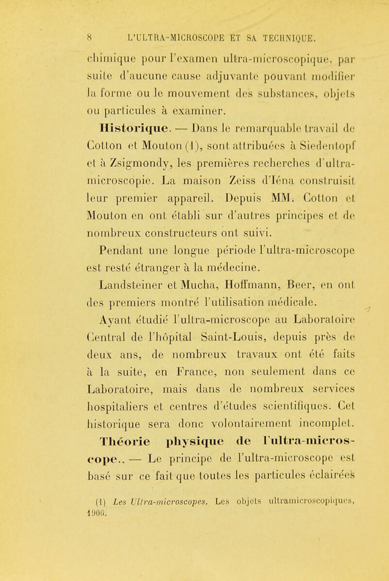 cliiniique pour l'examen ultra-microscopique, par suite d'aucune cause adjuvante pouvant modifier la forme ou le mouvement des substances, objets ou particules à examiner. Historique. — Dans le remarquable travail de Cotton et Mouton (i), sont attribuées à Siedentopf et à Zsigmondy, les premières rcchercbes d'ultra- microscopie. La maison Zeiss d'Iéna construisit leur premier appareil. Depuis MM. Cotton et Mouton en ont établi sur d'autres principes et de nombreux constructeurs ont suivi. Pendant une longue période l'ultra-microscope est resté étranger à la médecine. Landsteiner et Mucha, Hoffmann, Beer, en ont des premiers montré l'utilisation médicale. Ayant étudié l'ultra-microscope au Laboratoire Central de l'hôpital Saint-Louis, depuis près de deux ans, de nombreux travaux ont été faits à la suite, en France, non seulement dans ce Laboratoire, mais dans de nombreux services hospitaliers et centres d'études scientifiques. Cet historique sera donc volontairement incomplet. Théorie j^hysique de rultra-inieros- eope.. — Le principe de l'ultra-microscope est basé sur ce fait que toutes les particules éclairées (i) Les Ullra-microscopes, Les objets ullramicroscopiques, liJOG.