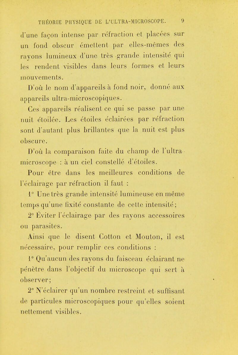 d'une façon intense par réfraction et placées sur un fond obscur émettent par elles-mêmes des rayons lumineux d'une très g-rande intensité qui les rendent visibles dans leurs formes et leurs mouvements. D'oii le nom d'appareils à fond noir, donné aux appareils ultra-microscopiques. Ces appareils réalisent ce qui se passe par une nuit étoilée. Les étoiles éclairées par réfraction sont d'autant plus brillantes que la nuit est plus obscure. D'où la comparaison faite du cbamp de l'ultra microscope : à un ciel constellé d'étoiles. Pour être dans les meilleures conditions de l'éclairage par réfraction il faut : 1° Une très grande intensité lumineuse en même temps qu'une lixité constante de cette intensité; 2° Éviter l'éclairage par des rayons accessoires ou parasites. Ainsi que le disent Cotton et Mouton, il est nécessaire, pour remplir ces conditions : r Qu'aucun des rayons du faisceau éclairant ne pénètre dans l'objectif du microscope qui sert à observer; 2° N'éclairer qu'un nombre restreint et suffisant de particules microscopiques pour qu'elles soient nettement visibles.