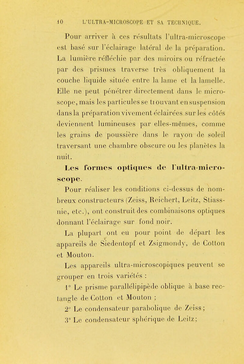 Pour arriver à ces résultats l'ultra-microscope est basé sur l'éclairage latéral de la préparation. La lumière réfléchie par des miroirs ou réfractée par des prismes traverse très obliquement la couche liquide située entre la lame et la lamelle. Elle ne peut pénétrer directement dans le micro- scope, mais les particules se tiouvant en suspension dans la préparation vivement éclairées sur les côtés deviennent lumineuses par elles-mêmes, comme les grains de poussière dans le l'ayon de soleil traversant une chambre obscure ou les planèles la nuit. Les formes optiques de riiltra-micro- scope. Pour réaliser les conditions ci-dessus de nom- breux constructeurs (Zeiss, Reichert, Leitz, Stiass- nie, etc.), ont construit des combinaisons optiques donnant l'éclairage sur fond noir. La plupart ont eu pour point de départ les appareils de Siedentopf et Zsigmondy, de Colton et Mouton. Les appareils ultra-microscopiques peuvent se grouper en trois variétés : 1° Le prisme parallélipipède oblique à base rec- tangle de Cotton et Mouton ; 2 Le condensateur parabolique de Zeiss; T Le condensateur spiiérique de Leitz;