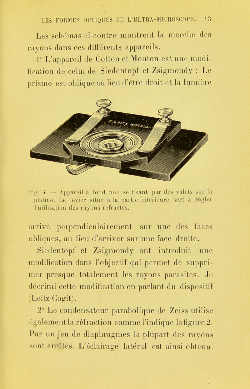 Les scliemas ci-contre montrent la marche des rayons dans ces différents appareils. r L'appareil de Cotton et Mouton est une modi- lication de celui de Siedentopf et Zsigmondy : Le prisme est oblique au lieu d'être droit et la lumière plaline. Le levier situé à la partie inlérieure sert à régler l'utilisation des rayons réfractés. arrive perpendiculairement sur une des faces obliques, au lieu d'arriver sur une face droite. Siedentopf et Zsigmondy ont introduit une modification dans l'objectif qui permet de suppri- mer presque totalement les rayons parasites. Je décrirai cette modification en parlant du dispositif (Leitz-Cogit). 2 Le condensateur parabolique de Zeiss utilise également la réfraction comme l'indique lafigureâ. Par un jeu de diaphragmes la plupart des rayons sont arrêtés. L'éclairage latéral est ainsi obtenu.