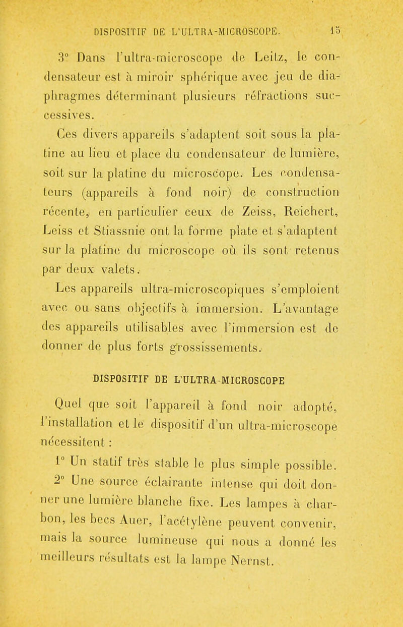 3° Dans l'ultra-microscope de Lcilz, le con- densateur est à miroir sphérique avec jeu de dia- phragmes déterminant plusieurs réfractions suc- cessives. Ces divers appareils s'adaptent soit sous la pla- tine au lieu et place du condensateur de lumière, soit sur la platine du microscope. Les condensa- teurs (appareils à fond noir) de construction récente, en particulier ceux de Zeiss, Reichert, Leiss et Stiassnie ont la forme plate et s'adaptent sur la platine du microscope où ils sont retenus par deux valets. Les appareils ultra-microscopiques s'emploient avec ou sans objeclifs à immersion. L'avantage des appareils utilisables avec l'immersion est de donner de plus forts grossissements. DISPOSITIF DE L'ULTRA-MICROSCOPE Quel que soit l'appareil à fond noir adopté, l'installation et le dispositif d'un ultra-microscope nécessitent : i Un statif très slable le plus simple possible. 2° Une source éclairante intense qui doit don- ner une lumière blanche fixe. Les lampes à char- bon, les becs Auer, l'acétylène peuvent convenir, mais la source lumineuse qui nous a donné les meilleurs résultats est la lampe Nernst.