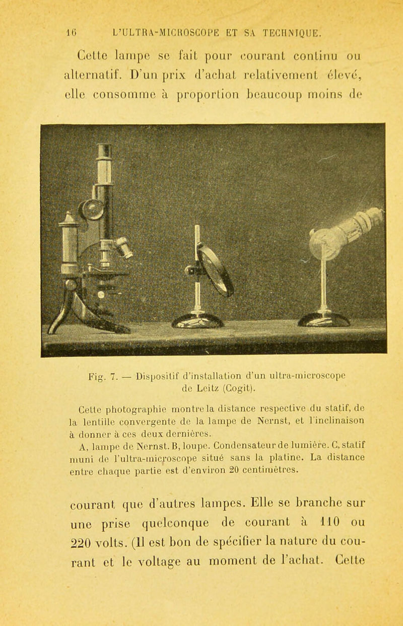 Cotte lampe se l'ait pour (Courant continu ou alternatif. D'un prix d'aciiat relativement élevé, elle consomme à proportion beaucoup moins de Fig. 7. — Dispositif d'installation d'un ultra-microscopo de Lcitz (Gogit). Cette photographie montre la distance respective du statif, de la lentille convergente de la lampe de Nernst, et l'inclinaison à donner à ces deux dernières. A, lampe de Nernst. B, loupe. Condensateur de lumière. C, statif nmni de Fultra-microscope situé sans la platine. La distance entre chaque partie est d'environ 20 centimètres. courant que d'autres lampes. Elle se branche sur une prise quelconque de courant à 110 ou 220 volts. (11 est bon de spécifier la nature du cou- rant et le voltage au moment de l'achat. Cette