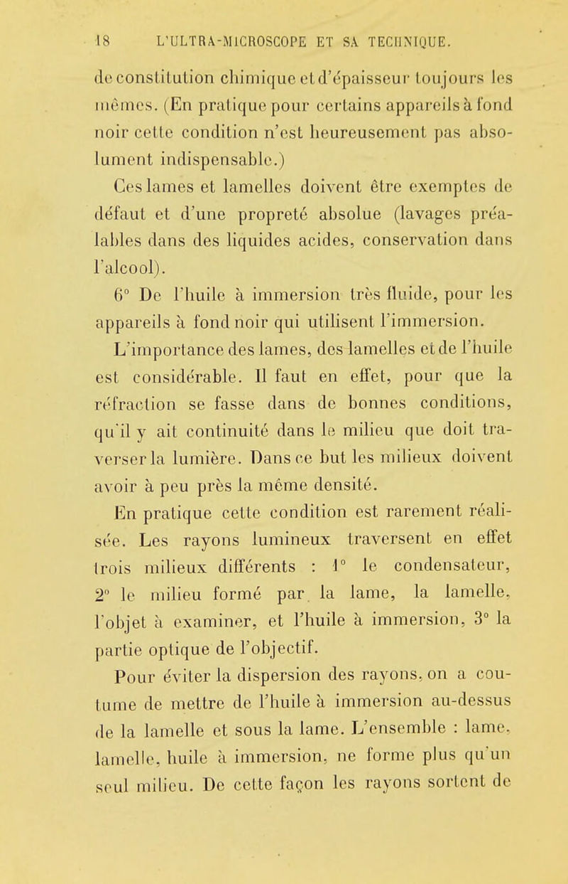 de constitution chimique et d'épaisseur tou jours les mômes. (En pratique pour certains appareils à fond noir cette condition n'est heureusement pas abso- lument indispensable.) Ces lames et lamelles doivent être exemptes de défaut et d'une propreté absolue (lavages préa- lables dans des liquides acides, conservation dans l'alcool). 6 De l'huile à immersion très fluide, pour les appareils à fond noir qui utilisent l'immersion. L'importance des lames, des lamelles et de l'huile est considérable. Il faut en effet, pour que la réfraction se fasse dans de bonnes conditions, qu'il y ait continuité dans le miheu que doit tra- verser la lumière. Dans ce but les milieux doivent avoir à peu près la même densité. En pratique cette condition est rarement réali- sée. Les rayons lumineux traversent en effet trois milieux différents : i° le condensateur, 2 le milieu formé par la lame, la lamelle, l'objet à examiner, et l'huile à immersion, 3° la partie optique de l'objectif. Pour éviter la dispersion des rayons, on a cou- tume de mettre de l'huile à immersion au-dessus de la lamelle et sous la lame. L'ensemble : lame, lamelle, huile à immersion, ne forme plus qu'un seul milieu. De cette façon les rayons sortent de