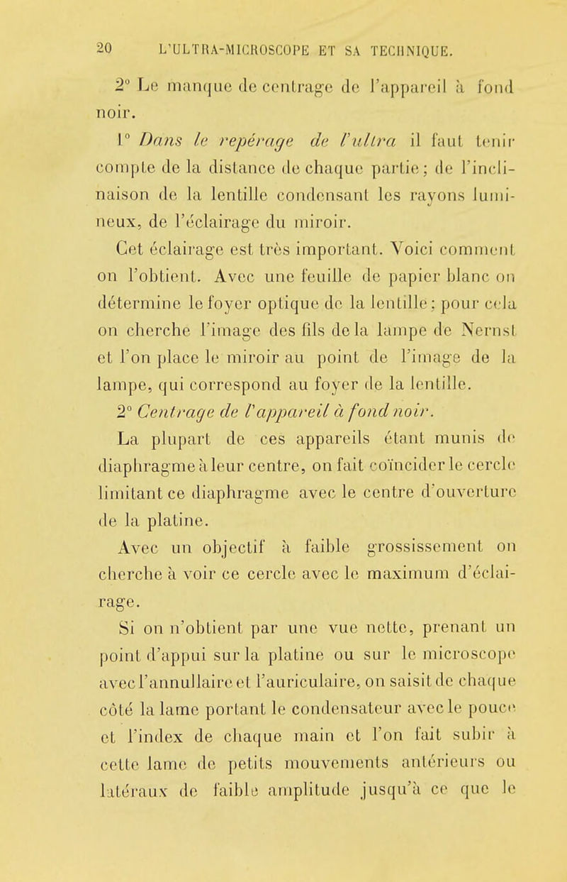 2 Le manque de contrag-c de l'appareil à fond noir. r Dans le repérage de l'ullra il faut Iciiir compte de la distance de chaque partie; de l'incli- naison de la lentille condensant les rayons lumi- neux, de l'éclairage du miroir. Cet éclairage est très important. Voici comment on l'obtient. Avec une feuille de papier blanc on détermine le foyer optique do la lentille ; pour cela on cherche l'image des fils delà lampe de NernsL et l'on place le miroir au point de l'image de la lampe, qui correspond au foyer de la lentille. 2° Centrage de l'appareil à fond noir. La plupart de ces appareils étant munis de diaphragme à leur centre, on fait coïncider le cercle limitant ce diaphragme avec le centre d'ouverture de la platine. Avec un objectif à faible grossissement on cherche à voir ce cercle avec le maximum d'éclai- rage. Si on n'obtient par une vue nette, prenant un point d'appui sur la platine ou sur le microscope avecl'annullaire et l'auriculaire, on saisit de chaque côté la lame portant le condensateur avec le pouci'. et l'index de chaque main et l'on fait subir à cette lame de petits mouvements antérieurs ou kitéraux de faible amplitude jusqu'à ce que le