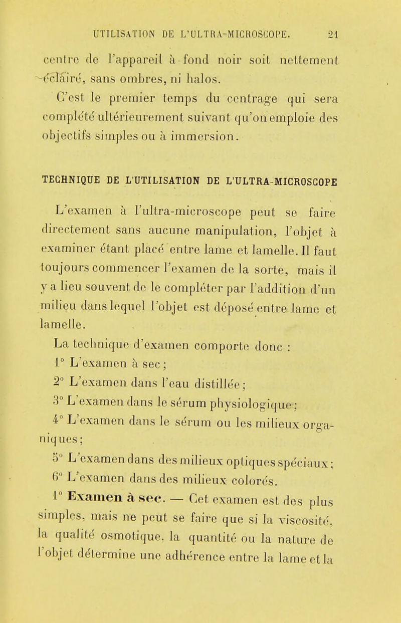 cenlre de l'appareil à fond noir soit noLlemenl: ^tNcKiré, sans ombres, ni halos. C'est le premier temps du centrage qui sera complété ultérieurement suivant qu'on emploie des objectifs simples ou à immersion. TECHNIQUE DE L'UTILISATION DE L'ULTRA-MICROSCOPE L'examen à l'ultra-microscope peut se faire directement sans aucune manipulation, l'objet à examiner étant placé entre lame et lamelle. Il faut toujours commencer l'examen de la sorte, mais il y a lieu souvent de le compléter par laddition d'un milieu dans lequel l'objet est déposé entre lame et lamelle. La technique d'examen comporte donc : 1° L'examen à sec ; 2° L'examen dans l'eau distillée: 3° L'examen dans le sérum physiolog-ique : 4 L'examen dans le sérum ou les miheux orga- niques; o L'examen dans des milieux optiques spéciaux : 6° L'examen dans des miheux colorés. 1° Examen à sec. — Cet examen est des plus simples, mais ne peut se faire que si la viscosité, la qualité osmotiquc. la quantité ou la nature de l'objet détermine une adhérence entre la lame et la