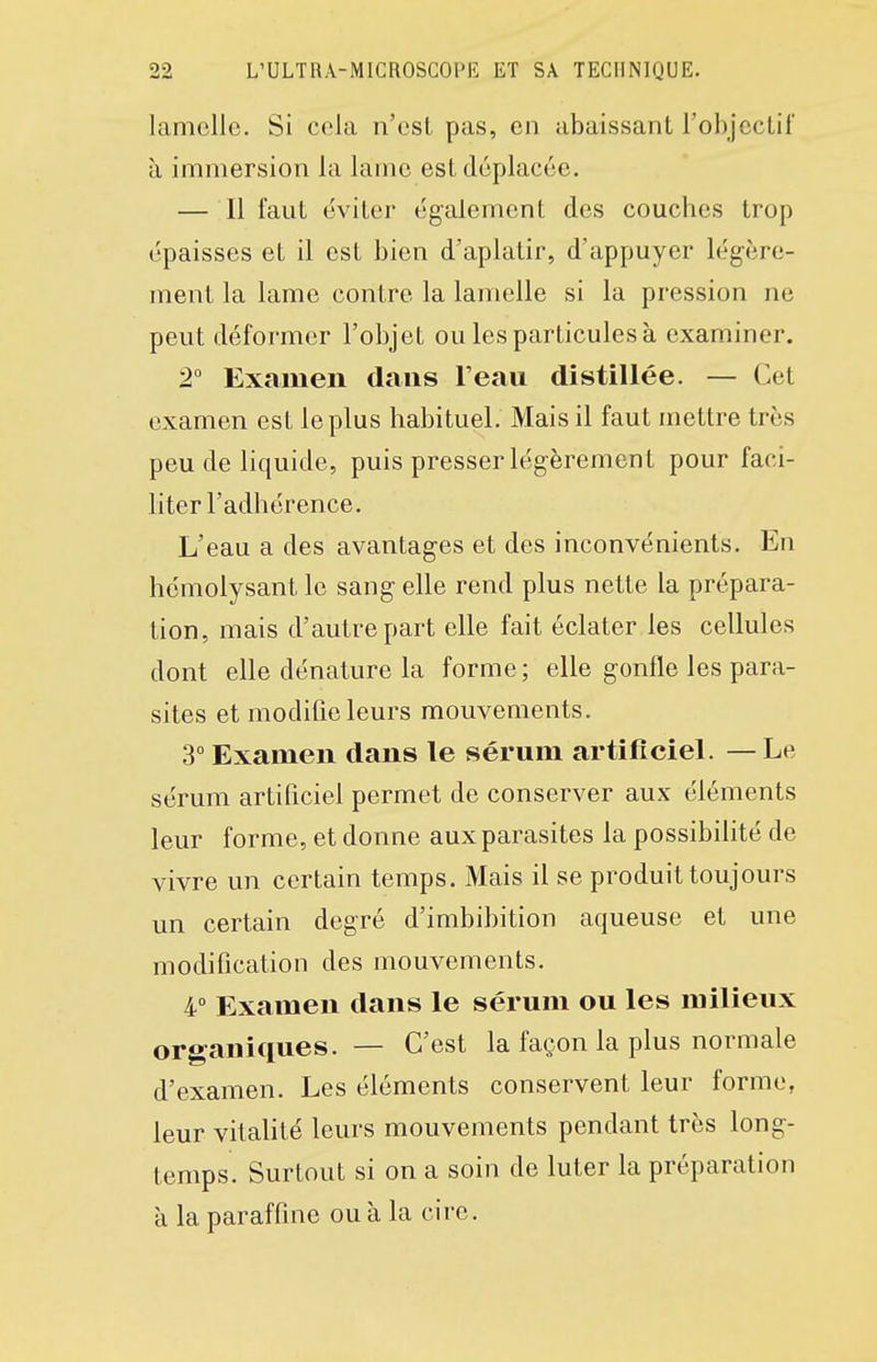 lamelle. Si cela n'csL pas, en abaissant l'objcclif à immersion la lame est déplacée. — Il faut éviter également des couches trop épaisses et il est bien d'aplatir, d'appuyer légère- ment la lame contre la lamelle si la pression ne peut déformer l'objet ou les particules à examiner. 2° Examen dans l'eau distillée. — Cet examen est le plus habituel. Mais il faut mettre très peu de liquide, puis presser légèrement pour faci- liter l'adhérence. L'eau a des avantages et des inconvénients. En hémolysant le sang elle rend plus nette la prépara- tion, mais d'autre part elle fait éclater les cellules dont elle dénature la forme; elle gonfle les para- sites et modifie leurs mouvements. 3° Examen dans le sérum artificiel. —Le sérum artificiel permet de conserver aux éléments leur forme, et donne aux parasites la possibilité de vivre un certain temps. Mais il se produit toujours un certain degré d'imbibition aqueuse et une modification des mouvements. 4 Examen dans le sérum ou les milieux organic[ues. — C'est la façon la plus normale d'examen. Les éléments conservent leur forme, leur vitalité leurs mouvements pendant très long- temps. Surtout si on a soin de luter la préparation à la paraffine ou à la cire.