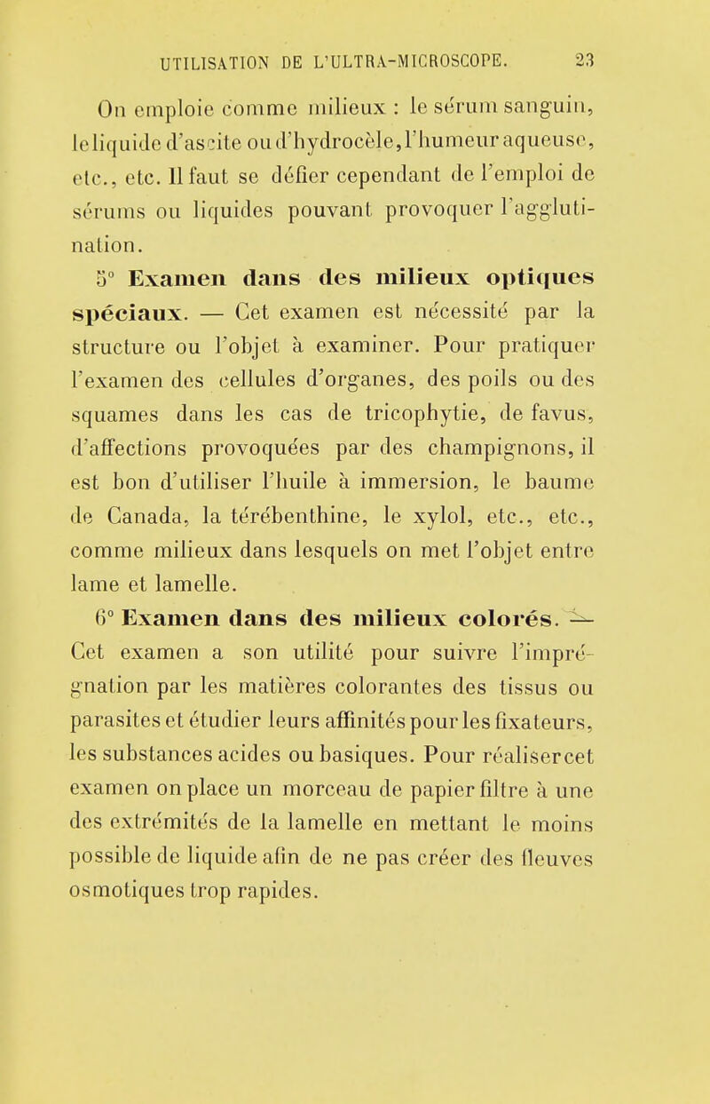 On emploie comme milieux : le sérum sanguin, ieliquided'ascite ou d'hydrocèle,l'humeur aqueuse , etc., etc. II faut se défier cependant de l'emploi de sérums ou liquides pouvant provoquer l'aggluti- nation. 5 Examen dans des milieux optitiues spéciaux. — Cet examen est nécessité par la structure ou l'objet à examiner. Pour pratiquer l'examen des cellules d'organes, des poils ou des squames dans les cas de tricophytie, de favus, d'affections provoquées par des champignons, il est bon d'utiliser l'huile à immersion, le baume de Canada, la térébenthine, le xylol, etc., etc., comme milieux dans lesquels on met l'objet entre lame et lamelle. 6° Examen dans des milieux colorés. ^ Cet examen a son utilité pour suivre l'impré- gnation par les matières colorantes des tissus ou parasites et étudier leurs affinités pour les fixateurs, les substances acides ou basiques. Pour réalisercet examen on place un morceau de papier filtre à une des extrémités de la lamelle en mettant le moins possible de liquide afin de ne pas créer des fleuves osmotiques trop rapides.