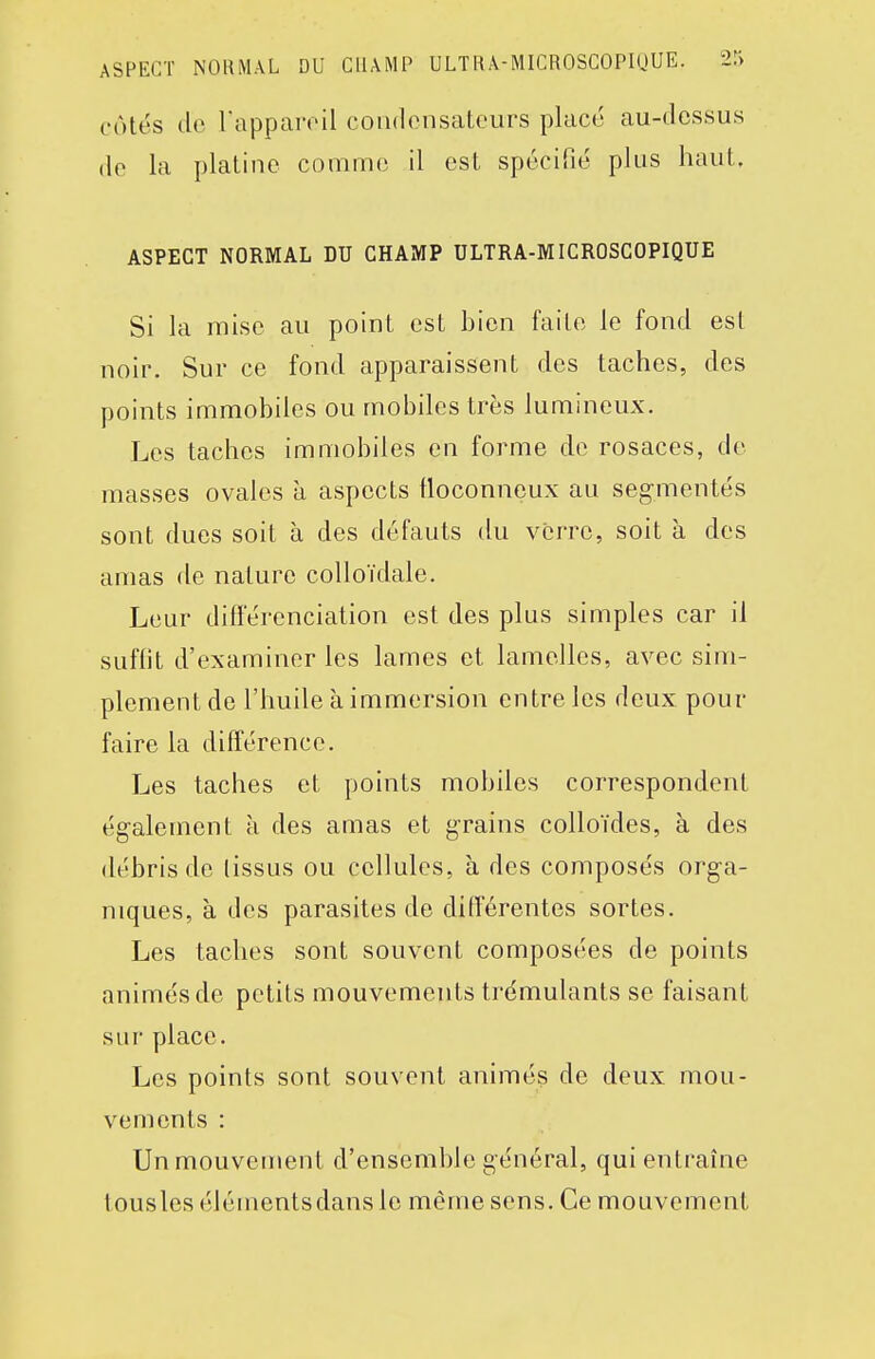 ASPECT NOliMAL DU CHAMP ULTIU-MICROSCOPKJUE. 2r> cotés (lo rapparoil condcnsaf-ours placé au-dessus (le la platine comme il est spécifié plus haut. ASPECT NORMAL DU CHAMP ULTRA-MICROSCOPIQUE Si la mise au point est bien faite le fond est noir. Sur ce fond apparaissent des taches, des points immobiles ou mobiles très lumineux. Les taches immobiles en forme de rosaces, do masses ovales à aspects floconneux au segmentés sont dues soit à des défauts du verre, soit à des amas fie nature colloïdale. Leur différenciation est des plus simples car il suffit d'examiner les lames et lamelles, avec sim- plement de l'huile à immersion entre les deux pour faire la différence. Les taches et points mobiles correspondent également à des amas et grains colloïdes, à des débris de (issus ou cellules, à des composés orga- niques, à des parasites de différentes sortes. Les taches sont souvent composées de points animés de petits mouvements trémulants se faisant sur place. Les points sont souvent animés de deux mou- vements : Un mouvement d'ensemble général, qui entraîne tousles éléments dans le même sens. Ce mouvement