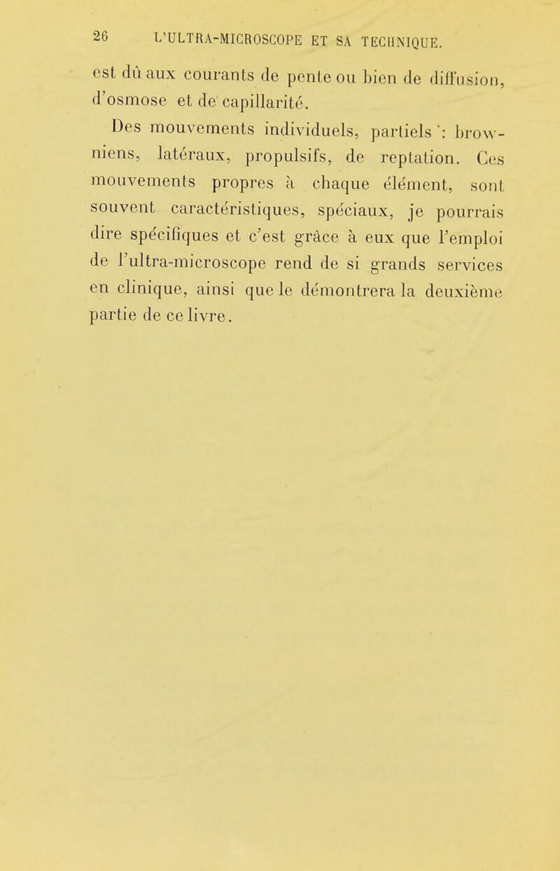 est dùaux courants de pente ou bien de diffusion, d'osmose et de capillarité. Des mouvements individuels, partiels ': brow- niens, latéraux, propulsifs, de reptation. Ces mouvements propres à chaque élément, sont souvent caractéristiques, spéciaux, je pourrais dire spécifiques et c'est grâce à eux que l'emploi de l'ultra-microscope rend de si grands services en clinique, ainsi que le démontrera la deuxième partie de ce livre.