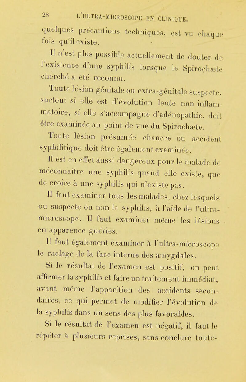 quelques précautions techniques, est vu chaque fois qu'il existe. Il n'est plus possible actuellement de douter de l'existence d'une syphilis lorsque le Spiroçhœte cherché a été reconnu. Toute lésion génitale ou extra-génitale suspecte, surtout si elle est d'évolution lente non inflam- matoire, si elle s'accompag-ne d'adénopathie, doil être examinée au point de vue du Spirochœte. Toute lésion présumée chancre ou accident syphihtique doit être également examinée. 11 est en effet aussi dangereux pour le malade de méconnaître une syphilis quand elle existe, que de croire à une syphilis qui n'existe pas. Il faut examiner tous les malades, chez lesquels ou suspecte ou non la syphilis, à l'aide de l'ultra- microscope. Il faut examiner même les lésions en apparence guéries. 11 faut également examiner à l'ultra-microscope le raclage de la face interne des amygdales. Si le résultat de l'examen est positif, on peut affirmer la syphilis et faire un traitement immédiat, avant môme l'apparition des accidents secon- daires, ce qui permet de modifier l'évolution de la syphilis dans un sens des plus favorables. Si le résultat de l'examen est négatif, il faut le répéter à plusieurs reprises, sans conclure toute-