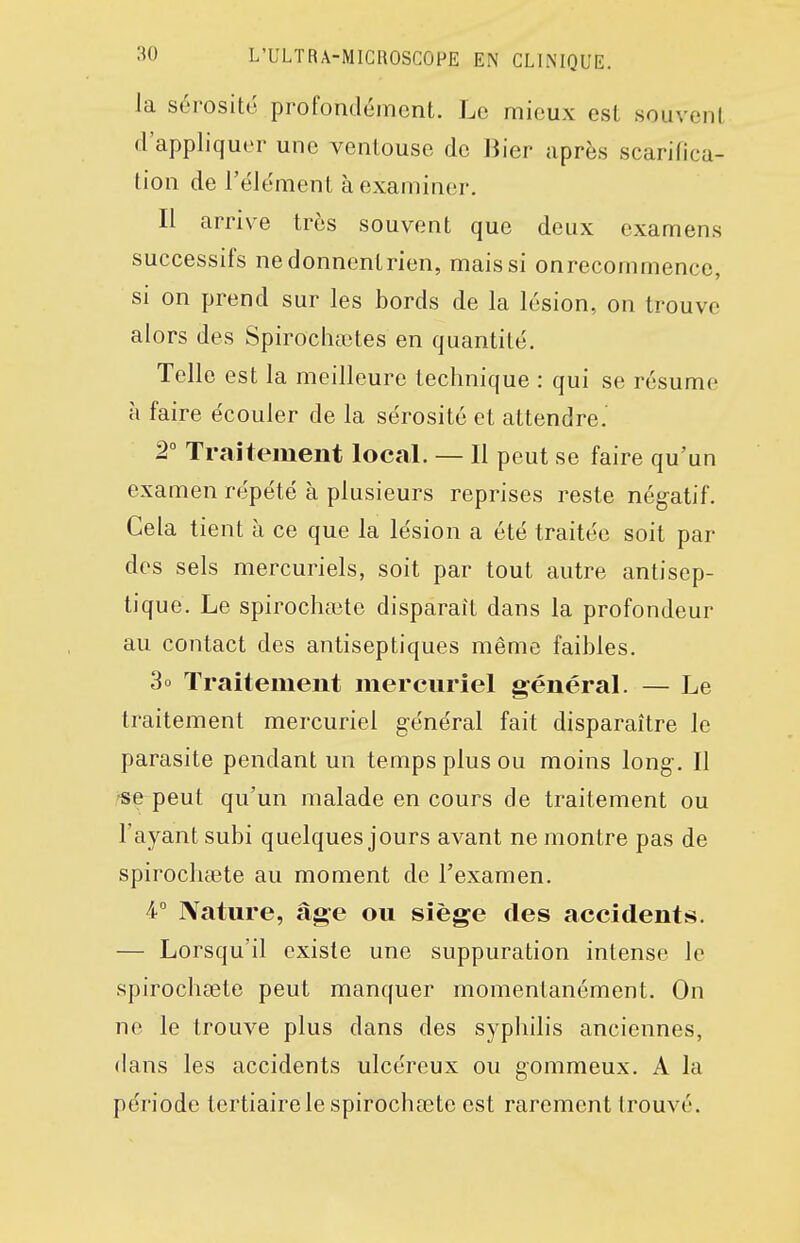 la sérosité profondément. Le mieux est souvent d'appliquer une ventouse de Bier après scarifica- tion de l'élément à examiner. Il arrive très souvent que deux examens successifs ne donnent rien, mais si onrecommence, si on prend sur les bords de la lésion, on trouve alors des Spirochaites en quantité. Telle est la meilleure technique : qui se résume à faire écouler de la sérosité et attendre. 2° Traitement local. — Il peut se faire qu'un examen répété à plusieurs reprises reste négatif. Cela tient à ce que la lésion a été traitée soit par des sels mercuriels, soit par tout autre antisep- tique. Le spirocha3te disparaît dans la profondeur au contact des antiseptiques même faibles. 3o Traitement mereuriel général. — Le traitement mereuriel général fait disparaître le parasite pendant un temps plus ou moins long. Il /s^ peut qu'un malade en cours de traitement ou l'ayant subi quelques jours avant ne montre pas de spirocliaBte au moment de l'examen. 4° Nature, âge ou siège des accidents. — Lorsqu'il existe une suppuration intense le spirochcete peut manquer momentanément. On ne le trouve plus dans des syphilis anciennes, dans les accidents ulcéreux ou gommeux. A la période tertiaire le spirochœte est rarement trouvé.