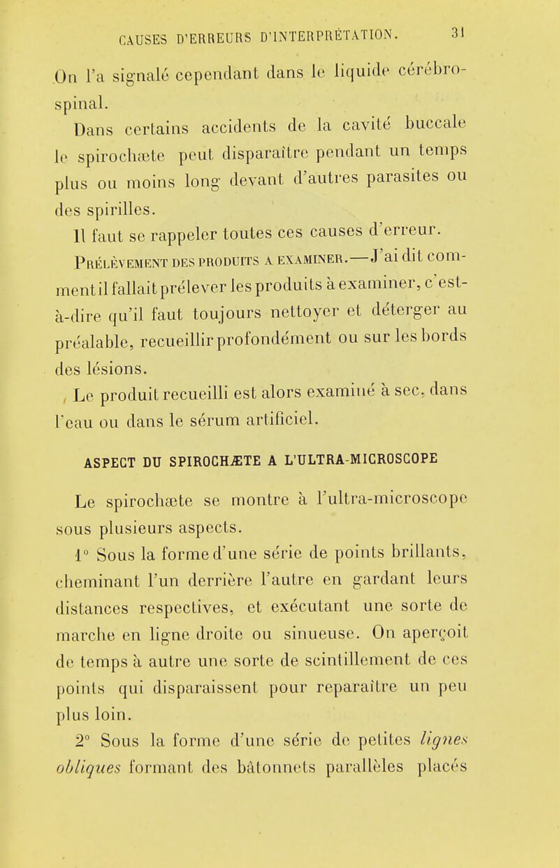 On l'a sig-nalé cependant dans le liquide cérébro- spinal. Dans certains accidents de la cavité buccale le spirochaite peut disparaître pendant un temps plus ou moins long devant d'autres parasites ou des spirilles. 11 faut se rappeler toutes ces causes d'erreur. Prélèvement des produits a examiner.—J'ai dit com- mentil fallait prélever les produits à examiner, c'est- à-dire qu'il faut toujours nettoyer et déterger au préalable, recueillir profondément ou sur les bords des lésions. , Le produit recueilli est alors examiné k sec, dans Tcau ou dans le sérum artificiel. ASPECT DU SPIROCHiETE A L'ULTRA-MICROSCOPE Le spirochœte se montre à l'ultra-microscope sous plusieurs aspects. 1° Sous la forme d'une série de points brillants, cheminant l'un derrière l'autre en gardant leurs distances respectives, et exécutant une sorte de marche en ligne droite ou sinueuse. On aperçoit de temps à autre une sorte de scintillement de ces points qui disparaissent pour reparaître un peu plus loin. 2° Sous la forme d'une série de petites lignes obliques formant des bâtonnets parallèles placés