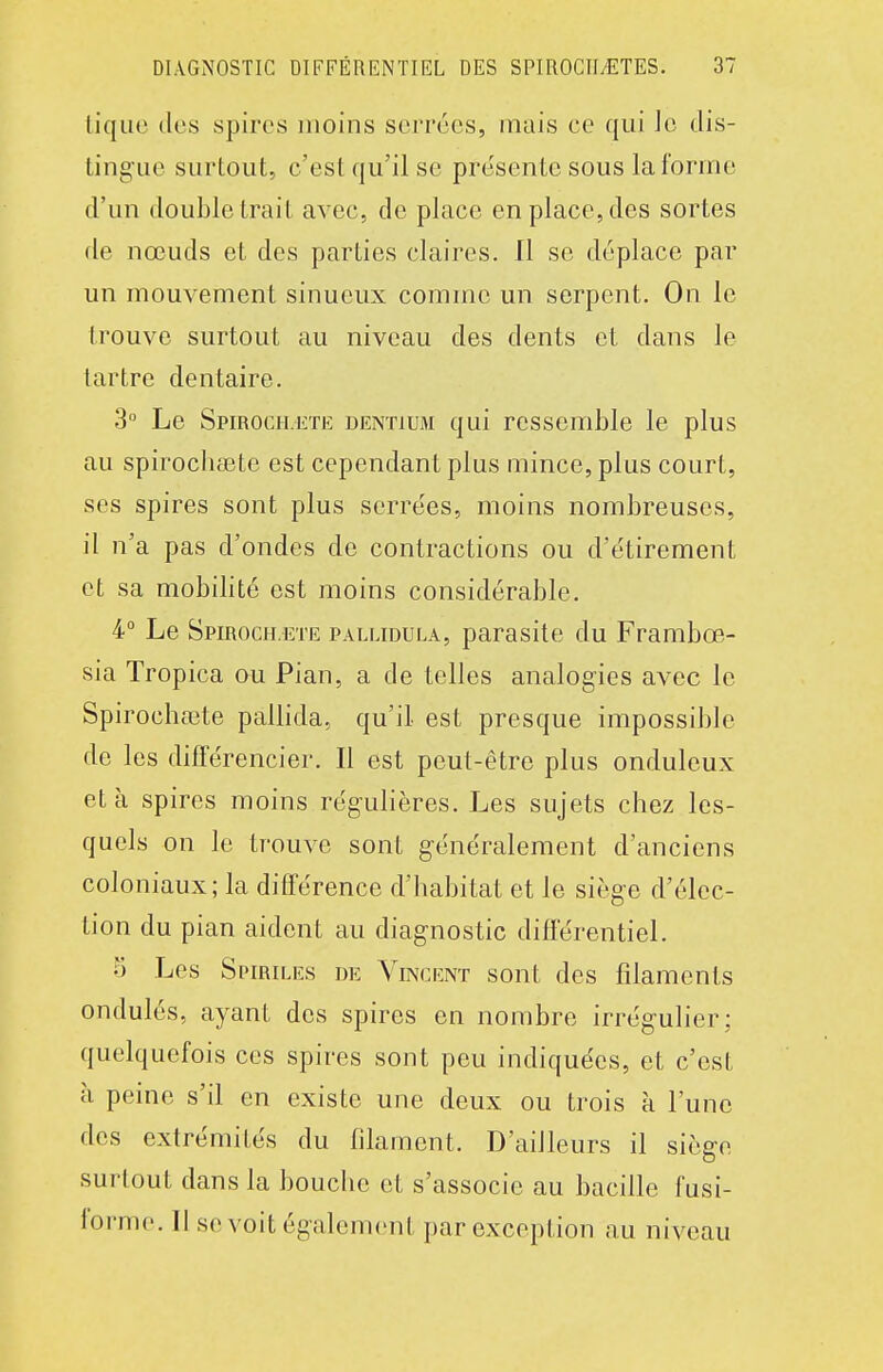 tique des spires moins serrées, mais ce qui Je dis- ting'ue surtout, c'est qu'il se présente sous la forme d'un double trail avec, de place en place, des sortes de nœuds et des parties claires. Il se déplace par un mouvement sinueux comme un serpent. On le trouve surtout au niveau des dents et dans le tartre dentaire. 3° Le Spiroch.ete dentium qui ressemble le plus au spirochœte est cependant plus mince, plus court, ses spires sont plus serrées, moins nombreuses, il n'a pas d'ondes de contractions ou d'étirement et sa mobilité est moins considérable. 4° Le Spiroch.ete pallidula, parasite du Frambœ- sia Tropica ou Pian, a de telles analogies avec le Spirocha3te pallida, qu'il est presque impossible de les différencier. Il est peut-être plus onduleux et à spires moins régulières. Les sujets chez les- quels on le trouve sont g-énéralement d'anciens coloniaux; la différence d'habitat et le siège d'élec- tion du pian aident au diagnostic différentiel. o Les Si'iRiLEs DE Vincent sont des filaments ondulés, ayant des spires en nombre irrégulier; quelquefois ces spires sont peu indiquées, et c'est à peine s'il en existe une deux ou trois à l'une des extrémités du filament. D'aiJleurs il siège surtout dans la bouche et s'associe au bacille fusi- forme. Il se voit également par exception au niveau