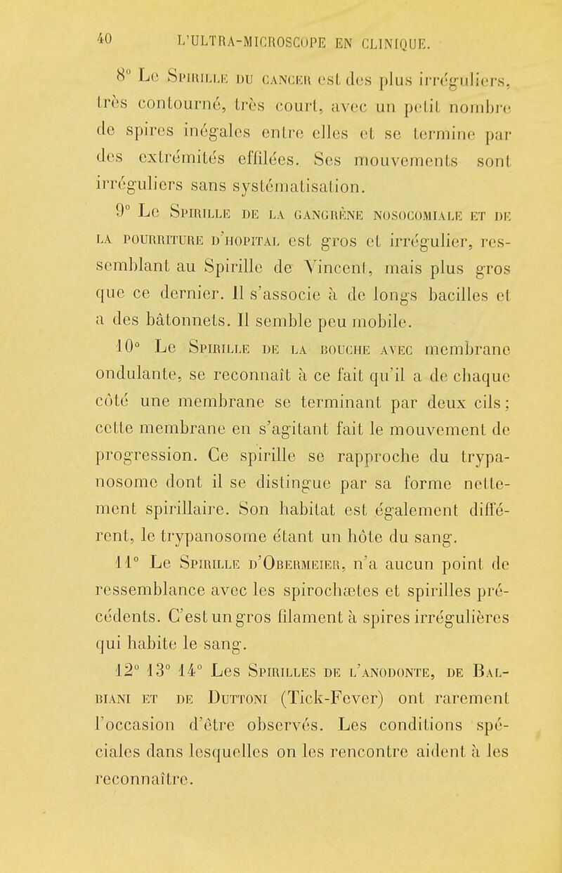 8° Lo Si>miLij.: uu canceu esl dos plus irrcg-uliors, Lrcs contourné, très court, avec un petit nombre de spires inégales entre elles et se termine par des extrémités effilées. Ses mouvements sont irréguliers sans systématisation. 9° Le Spirille de la CANcnÈNE nosocomiale et de LA POURRITURE d'hopital est gros et irrégulier, res- semblant au Spirille de Vincent, mais plus gros que ce dernier. 11 s'associe à de longs bacilles et a des bâtonnets. Il semble peu mobile. 10° Le Spirille de la bouche avec membrane ondulante, se reconnaît à ce fait qu'il a de cliaque côté une membrane se terminant par deux cils ; cette membrane en s'agitant fait le mouvement de progression. Ce spirille se rapproche du trypa- nosome dont il se distingue par sa forme nette- ment spirillaire. Son habitat est également diffé- rent, le trypanosome étant un hôte du sang. 11° Le Spirille d'Obermeier, n'a aucun point de ressemblance avec les spirochœtes et spirilles pré- cédents. C'est un gros filament à spires irrégulières qui habite le sang. 12° 13° 14° Les Spirilles de l'anodonte, de Bal- BiANi ET DE DuTTONi (Tick-Fcver) ont rarement l'occasion d'être observés. Les conditions spé- ciales dans lesquelles on les rencontre aident à les