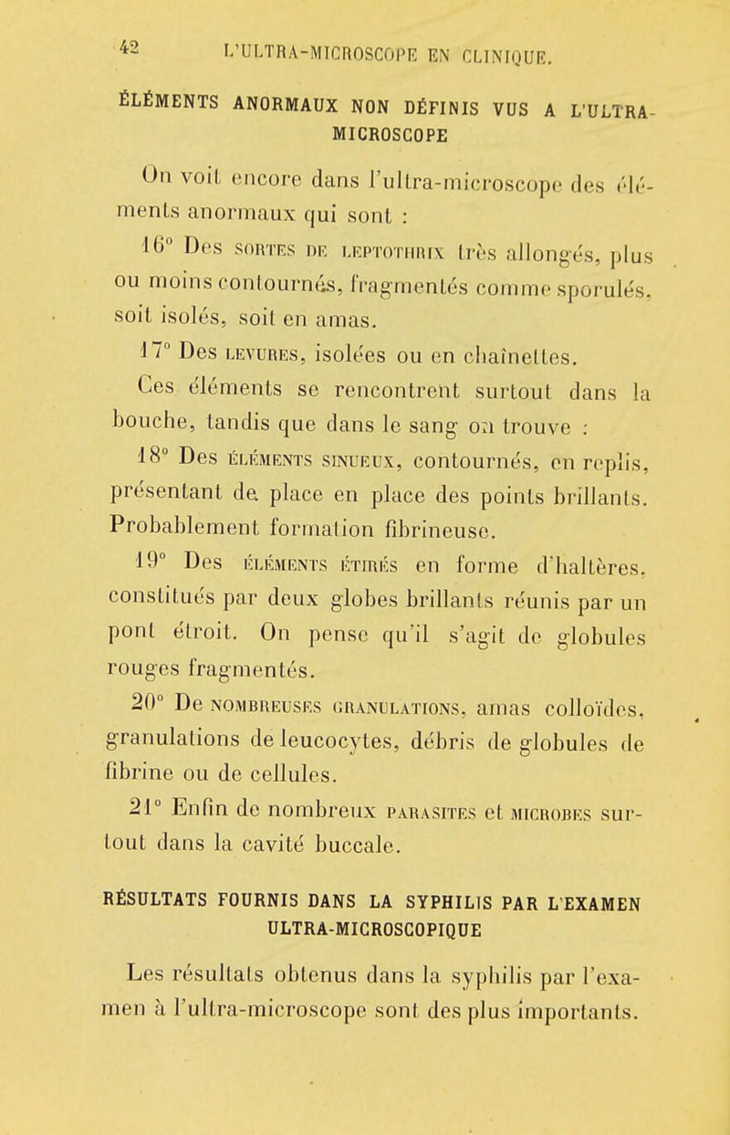 ÉLÉMENTS ANORMAUX NON DÉFINIS VUS A L'ULTRA- MICROSGOPE On voit encore dans l'ullra-microscope des élé- ments anormaux qui sont : 16° Des SORTES DE LEPTOTHRix très allongés, plus ou moins contourntis, fragmentés comme sporulés, soit isolés, soit en amas. 17 Des LEVURES, isolées ou en chaînettes. Ces éléments se rencontrent surtout dans la bouche, tandis que dans le sang on trouve : 18° Des ÉLÉMENTS SINUEUX, contoumés, en replis, présentant de place en place des points brillants. Probablement formation fd)rineuse. 19° Des ÉLÉMENTS ÉTIRÉS BU formc d'haltères, constitués par deux globes brillants réunis par un pont étroit. On pense qu'il s'agit de globules rouges fragmentés. 20° De NOMBREUSES GRANULATIONS, auias colloïdcs, granulations de leucocytes, débris de globules de fibrine ou de cellules. 21° Enfin de nombreux parasites et microbes sur- tout dans la cavité buccale. RÉSULTATS FOURNIS DANS LA SYPHILIS PAR L'EXAMEN ULTRA-MICROSCOPIQUE Les résultats obtenus dans la syphilis par l'exa- men à l'ultra-microscope sont des plus importants.