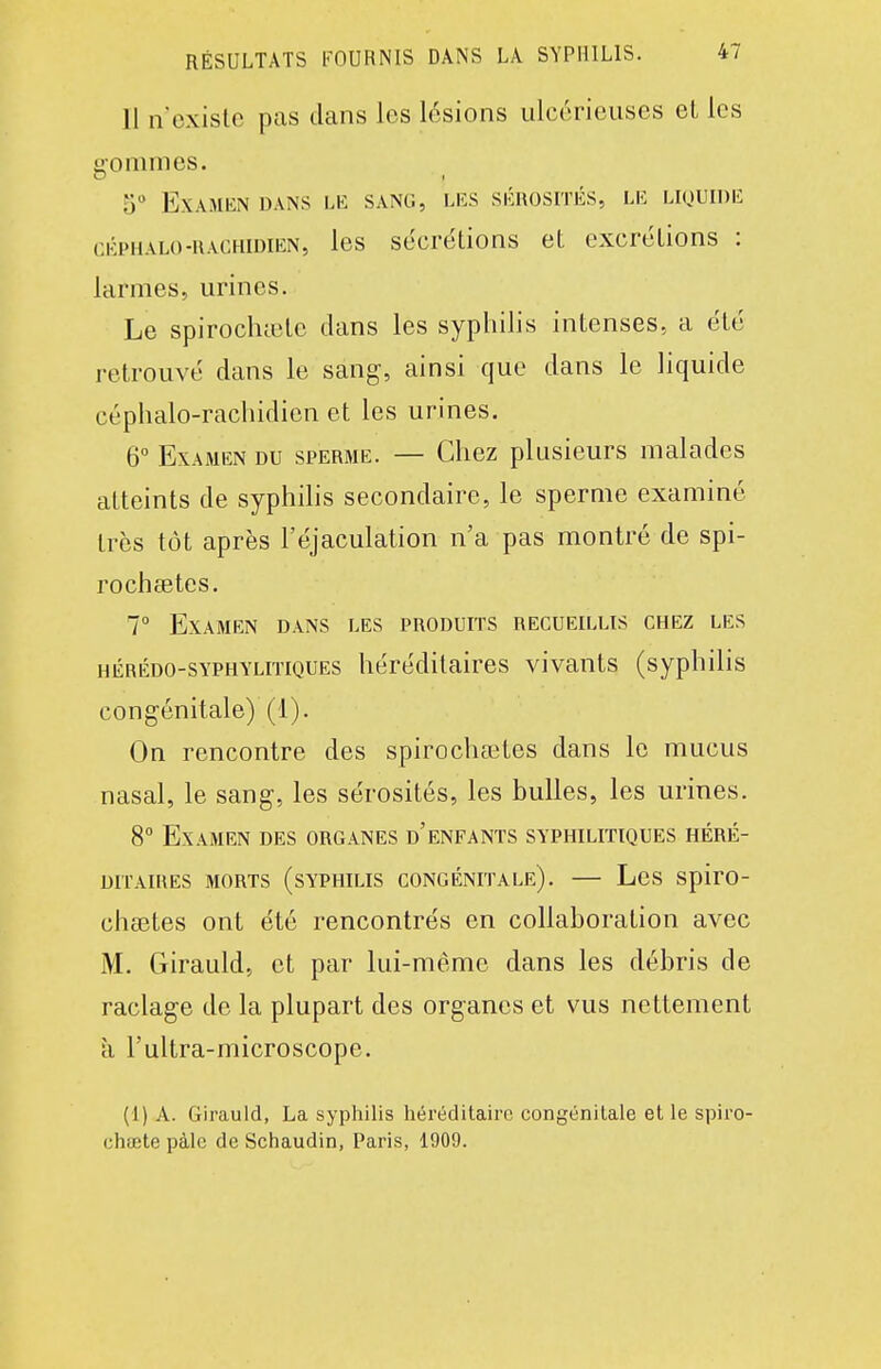 11 n'existe pas dans les lésions ulcérieuses eL les sommes. 5 Examen dans le sang, les skhosités, le liquide cÉPHALO-iiACHiDiEN, les secrétions et excrétions : larmes, urines. Le spirochtetc clans les syphilis intenses, a été retrouvé dans le sang, ainsi que dans le liquide céphalo-rachidien et les urines. 6° Examen du sperme. — Chez plusieurs malades atteints de syphilis secondaire, le sperme examiné très tôt après l'éjaculation n'a pas montré de spi- rocheetes. 7° Examen dans les produits recueillis chez les HÉRÉDO-SYPHYLiTiQUEs héréditaires vivants (syphilis congénitale) (1). On rencontre des spirochœtes dans le mucus nasal, le sang, les sérosités, les bulles, les urines. 8° Examen des organes d'enfants syphilitiques héré- ditaires MORTS (syphilis CONGÉNITALE). — LcS SpirO- chaîtes ont été rencontrés en collaboration avec M. Girauld, et par lui-même dans les débris de raclage de la plupart des organes et vus nettement a l'ultra-microscope. (1) A. Girauld, La syphilis héréditaire congénitale et le spiro- chœte pàle de Schaudin, Paris, 1909.