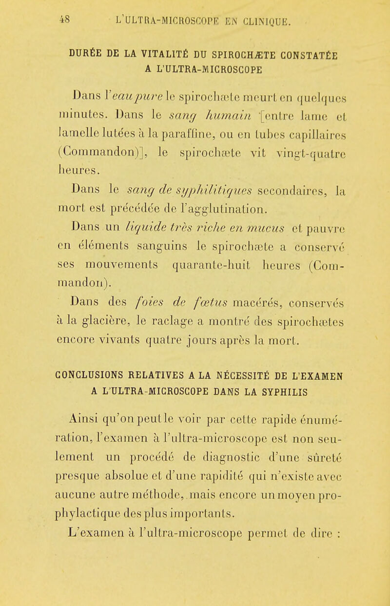 DURÉE DE LA VITALITÉ DU SPIROCHiETE CONSTATÉE A L'ULTRA-MICROSGOPE Dans Veau jmre le spirocliaile mcurL en quelques minutes. Dans le sang humain [cnlre lame et lamelle lutées à la paraffine, ou en tubes capillaires (Commandon)], le spirochaete vit vingt-quatre heures. Dans le sang de syphUiticjues secondaires, la mort est précédée de l'agglutination. Dans un liquide très riche en mucus et pauvre en éléments sanguins le spirochaste a conservé ses mouvements quarante-huit heures (Com- mandon). Dans des foies de fœtus macérés, conservés à la glacière, le raclage a montré des spirochastes encore vivants quatre jours après la mort. CONCLUSIONS RELATIVES A LA NÉCESSITÉ DE L'EXAMEN A L'ULTRA-MIGROSCOPE DANS LA SYPHILIS Ainsi qu'on peut le voir par cette rapide énumé- ration, l'examen à l'ultra-microscopo est non seu- lement un procédé de diagnostic d'une sûreté presque absolue et d'une rapidité qui n'existe avec aucune autre méthode, , mais encore un moyen pro- phylactique des plus importants. L'examen à l'ultra-microscope permet de dire :