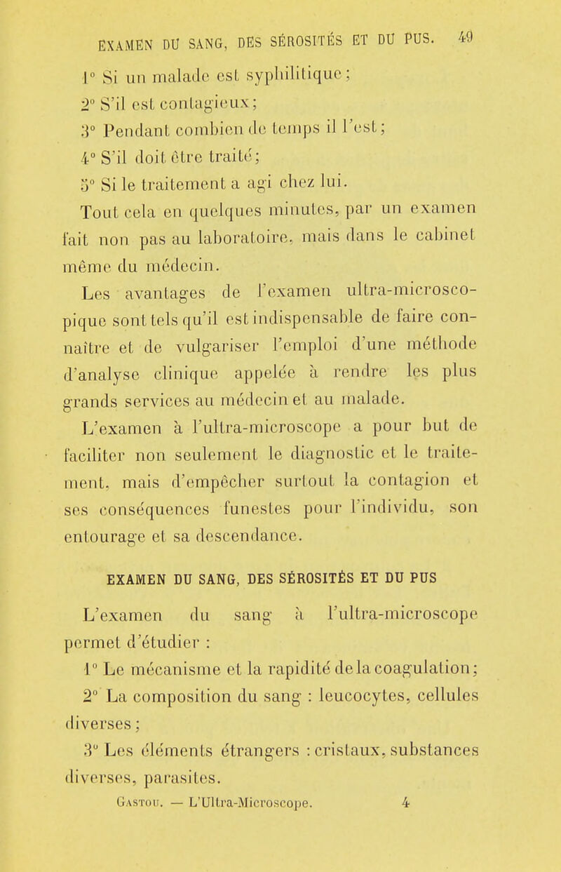 i° Si un malade esL sypliililiquo ; 2° S'il est conLayicux; :]° Pendant combien de temps il l'est; 4° S'il doit être traité; 5° Si le traitement a agi chez lui. Tout cela en quelques minutes, par un examen fait non pas au laboratoire, mais dans le cabinet même du médecin. Les avantages de l'examen ultra-microsco- pique sont tels qu'il est indispensable de faire con- naître et de vulgariser l'emploi d'une métliode d'analyse clinique appelée à rendre les plus g-rands services au médecin et au malade. L'examen à l'ultra-microscope a pour but de faciliter non seulement le diagnostic et le traite- ment, mais d'empêcher surtout la contagion et ses conséquences funestes pour l'individu, son entourage et sa descendance. EXAMEN DU SANG, DES SÉROSITÉS ET DU PUS L'examen du sang à l'ultra-microscope permet d'étudier : 1° Le mécanisme et la rapidité de la coagulation; 2° La composition du sang : leucocytes, cellules diverses ; 3 Les éléments étrangers : cristaux, substances diverses, parasites. Gastou. — L'Ullra-Microscope. 4