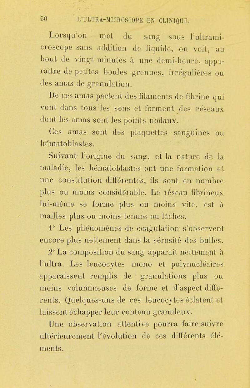 Lorsqu'on met du sang sous l'ultrami- croscopc sans addition de liquide, on voil, au bout de vingt minutes à une demi-heure, appi- raître de petites boules grenues, irregulières ou des amas de granulation. De ces amas partent des filaments de fibrine qui vont dans tous les sens et forment des réseaux dont les amas sont les points nodaux. Ces amas sont des plaquettes sanguines ou hématoblastes. Suivant l'origine du sang, et la nature de la maladie, les hématoblastes ont une formation et une constitution différentes, ils sont en nombre plus ou moins considérable. Le réseau fibrineux lui-même se forme plus ou moins vite, est à mailles plus ou moins tenues ou lâches. 1° Les phénomènes de coagulation s'observent encore plus nettement dans la sérosité des bulles. 2° La composition du sang apparaît nettement à l'ultra. Les leucocytes mono et polynucléaires apparaissent remplis de granulations plus ou moins volumineuses de forme et d'aspect diffé- rents. Quelques-uns de ces leucocytes éclatent et laissent échapper leur contenu granuleux. Une observation attentive pourra faire suivre ultérieurement l'évolution de ces différents élé- ments. 4