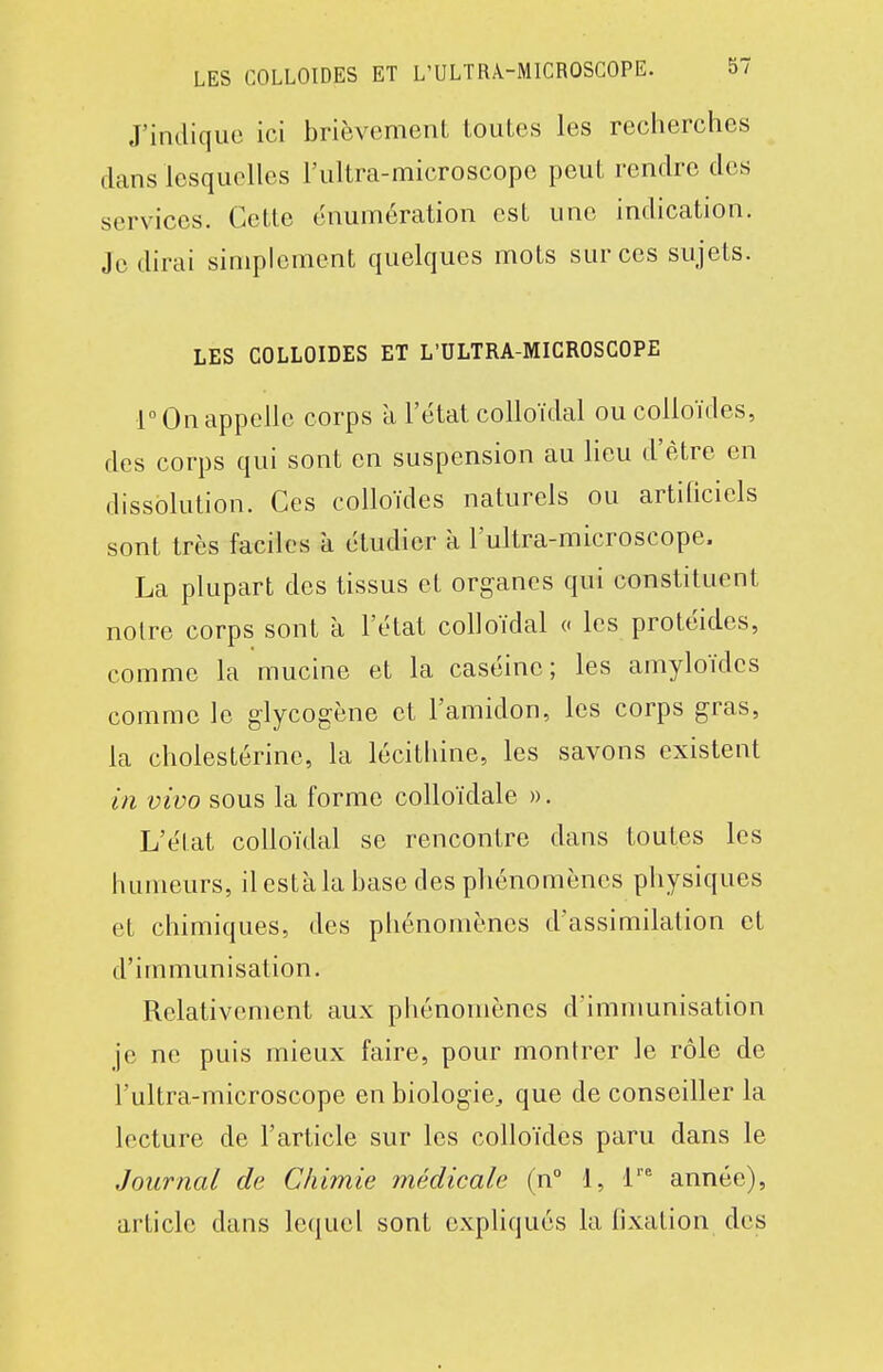 J'indique ici brièvemenL toutes les recherches dans lesquelles l'ultra-microscopo peut rendre des services. Cette énumération est une indication. Je dirai simplement quelques mots sur ces sujets. LES colloïdes ET L'ULTRA-MICROSCOPE r On appelle corps à l'état colloïdal ou colloïdes, des corps qui sont en suspension au lieu d'être en dissolution. Ces colloïdes naturels ou artiUciels sont très faciles à étudier a l'ultra-microscope. La plupart des tissus et organes qui constituent noire corps sont à l'état colloïdal « les protéides, comme la mucine et la caséine; les amyloïdes comme le glycogène et l'amidon, les corps gras, la cholestérinc, la lécithine, les savons existent in vivo sous la forme colloïdale ». L'état colloïdal se rencontre dans toutes les humeurs, il esta la base des phénomènes physiques et chimiques, des phénomènes d'assimilation et d'immunisation. Relativement aux phénomènes d'immunisation je ne puis mieux faire, pour montrer le rôle de l'ultra-microscope en biologie, que de conseiller la lecture de l'article sur les colloïdes paru dans le Journal de Chimie médicale (n° 1, 1'' année), article dans lequel sont expliqués la fixation des